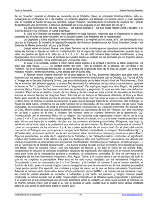 Doctrina Secreta IV Helena Petronila Blavatski 
de su “muerte”, cuando el Adepto se convierte en el Christos pleno, el completo Krishna-Vishnu, esto es, 
sumergido en el Nirvâna. El E de Delfos, un símbolo sagrado, era también el número cinco; y cuán sagrado 
era, lo muestra el hecho de que los corintios, según Plutarco, reemplazaron el numeral de madera del Templo 
de Delfos por uno de bronce, y éste fue cambiado por Livia Augusta en un facsímile de oro (21). 
Es fácil reconocer en los dos “Spiritus” - los signos griegos (‘,) de que habla Ragón-Âtmâ y Buddhi, o el 
Espíritu Divino y su Vehículo, el Alma Espiritual. 
El Seis o el Senario es tratado más adelante en esta Sección, mientras que el Septenario lo será por 
completo en el curso de este volumen, en la Sección sobre “Los Misterios de la Hebdómada”. 
La Ogdoada u Ocho significa el movimiento eterno y su espiral de los ciclos, el 8, es simbolizado a su 
vez por el Caduceo. Él muestra la respiración regular del Kosmos, presidida por los Ocho Grandes Dioses - los 
Siete de la Madre primordial: el Uno y la Tríada. 
Luego viene el número Nueve, o el triple Ternario. es el número que se reproduce constantemente bajo 
todas las formas y figuras en toda la multiplicación. Es el signo de todas las circunferencias, puesto que su 
valor en grados es igual a 9, esto es, a 3 + 6 + 0 . Es un mal número bajo ciertas condiciones, y muy 
desgraciado. Si el número 6 era el símbolo de nuestro Globo en estado de ser animado por un Espíritu divino, 
el 9 simbolizaba nuestra Tierra informada por un Espíritu malo. 
El Diez, o la Década, vuelve a traer todos estos dígitos a la unidad y termina la tabla pitagórica. De 
aquí que esta figura, .......... -la unidad dentro del cero - son el símbolo de la Deidad, del Universo y del 
Hombre. Tal es el significado secreto de “la fuerte presa de la garra de león, de la tribu de Judah” (la “presa del 
maestro masón”) entre dos manos, cuyos dedos son en junto diez. 
Si fijamos ahora nuestra atención en la cruz egipcia, o la Tau, podremos descubrir que esta letra, tan 
exaltada por los egipcios, griegos y judíos, está misteriosamente relacionada con la Década. La Tau es el Alfa 
y Omega de la Secreta Sabiduría Divina, que está simbolizada por la letra inicial y final de Thot (Hermes). Thot 
fue el inventor del alfabeto egipcio, y la letra Tau terminaba los alfabetos de los judíos y samaritanos, quienes 
la llaman el “fin” o “perfección”, “culminación” y “seguridad”. De aquí que, según nos dice Ragón, las palabras 
erminus (fin) y Tectum (techo) sean símbolos de protección y seguridad, lo cual es más bien una definición 
prosaica. Pero tal es el destino común de las ideas y de las cosas en este mundo de decadencia espiritual, 
aunque al mismo tiempo de progreso físico. Pan fue en un tiempo la Naturaleza Absoluta, el Uno y el Gran 
Todo; pero cuando la historia percibe la primera vislumbre de él, Pan ha caído ya a ser un diosecillo del campo, 
un Dios rural; la historia no quiere reconocerle, al paso que la teología hace de él, el Demonio. Sin embargo, su 
flauta de siete tubos, emblema de las siete fuerzas de la naturaleza, de los siete planetas, de las siete notas 
musicales, en una palabra, de toda la armonía septenaria, muestra bien su carácter primordial. Así sucede con 
la Cruz. Mucho antes de que los judíos hubiesen ideado su candelabro de oro del Templo, con tres mecheros 
en un lado y cuatro en el otro, e hiciesen del número siete un número femenino de la generación (22) 
-introduciendo así el elemento fálico en la religión- las naciones más espirituales habían hecho de la cruz 
(como 3 + 4 = 7) su símbolo divino más sagrado. De hecho, el círculo, la cruz y el siete -habiéndose hecho de 
este último una base de la medida circular- son los primeros símbolos primordiales. Pitágoras, que trajo su 
sabiduría de la India, dejó a la posteridad una vislumbre de esta verdad. Su Escuela consideraba al número 7 
como un compuesto de los números 3 y 4, los cuales explicaba de un modo dual. En el plano del mundo 
noumenal, el Triángulo era, como primer concepto de la Deidad manifestada, su imagen, “Padre-Madre-Hijo”; y 
el Cuaternario, el número perfecto, era la raíz noumenal, ideal, de todos los números y cosas en el plano físico. 
Algunos estudiantes, en vista de lo sagrado de la Tetraktys y del Tetragrammaton, confunden el significado 
místico del Cuaternario. Este último era para los Antiguos sólo una “perfección” secundaria, por decirlo así, 
porque únicamente se relacionaba con los planos manifestados; mientras que el Triángulo, el Delta griego (...), 
era el “vehículo de la Deidad desconocida”. Una buena prueba de esto es que el nombre de la Deidad principia 
con Delta. Zeus se escribía (Deus), por los naturales de Beocia, y de aquí el Deus de los latinos. Esto, 
considerado en relación al concepto metafísico respecto del significado del septenario en el mundo fenomenal; 
pero para fines de la interpatción profana o exotérica, el simbolismo cambiaba. El tres se convertía en la 
ideografía de los tres Elementos materiales, Aire, Agua, Tierra; y el cuatro venía a ser el principio de todo lo 
que no es corpóreo ni perceptible. Pero esto no ha sido nunca aceptado por los verdaderos Pitagóricos. 
Considerado como un compuesto de 6 y 1 el Senario y la Unidad, el número 7 era el centro invisible, el 
Espíritu de todo, pues no existe ningún cuerpo hexagonal sin que se encuentre en él una séptima propiedad, 
como punto central. Por ejemplo, los cristales y copos de nieve, en lo que se llama naturaleza “inanimada”. 
Además el número siete, dicen ellos, tiene toda la perfección de la UNIDAD - el número de los números. Pues, 
así como la unidad absoluta es increada, e indivisible, y por tanto, sin número, y ningún número puede 
producirla, lo mismo sucede con el siete; ningún dígito contenido en la Década puede engendrarlo o producirlo. 
Y el cuatro es el que proporciona una división aritmética entre la unidad y el siete, pues excede al primero por 
el mismo número (tres), por el cual a su vez le excede el siete, puesto que el cuatro tiene tantas unidades 
sobre el uno como el siete tiene sobre el cuatro (23). 
Instituto Cultural Quetzalcoatl 75 www.samaelgnosis.net 
 