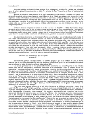 Doctrina Secreta IV Helena Petronila Blavatski 
“Para los egipcios el número 7 era el símbolo de la vida eterna”, dice Ragón, y añade que ésta es la 
razón de la letra griega Z, que no es sino un doble 7, y la inicial de Zaô, “Yo vivo”, y de Zeus, el “padre de todo 
lo viviente”. 
Además, el número 6 era el símbolo de la Tierra durante el otoño e invierno, los meses de “sueño”; y el 
número 7 durante la primavera y el verano, pues el Espíritu de la Vida la animaba en este tiempo, la Fuerza 
séptima o central informadora. Lo mismo se encuentra en los mitos y símbolos egipcios de Osiris e Isis, que 
personifican metafísicamente el Fuego y el Agua, y físicamente el Sol y el Nilo. el número del año solar, 365 en 
días, es el valor numérico de la palabra Neilos (Nilo). Esto, juntamente con el Toro, con el creciente y la cruz 
ansata entre sus cuernos, y la Tierra bajo su símbolo astronómico (....) son los símbolos más fálicos de la 
antigüedad posterior. 
El Nilo era el río del tiempo con el número de un año, o un año y un día (364 + 1 = 365). Representaba el agua 
parturienta de Isis, o Madre Tierra, la luna, la mujer y la vaca; también el taller de Osiris, representando el T’sod Olaum de 
los hebreos. El antiguo nombre de este río era Eridanus, o el Iardan hebreo, con el sufijo copto o griego antiguo. Ésta fue 
la puerta de la palabra hebrea Jared, o fuente, u origen... del río Jordán que tenía el mismo uso mítico entre los hebreos, 
que el Nilo entre los egipcios (24); era la fuente de la descendencia, y contenía las aguas de la vida (25). 
Era, diciéndolo claramente, el símbolo de la Tierra personificada, o Isis considerada como la matriz de 
esta Tierra. Esto se muestra con suficiente claridad; y el Jordán -el río ahora tan sagrado para los cristianos- no 
encerraba ningún significado más sublime ni poético, que las aguas parturientas de la Luna - Isis o Jehovah en 
su aspecto femenino. Ahora bien; según ha demostrado el mismo sabio, Osiris era el Sol y el río Nilo, así como 
el año de 365 días; mientras que Isis era la Luna, el lecho de ese río o la Madre Tierra, “para cuyas energías 
parturientas era una necesidad el agua”, así como también el año lunar de 354 días, “el tiempo hacedor de los 
períodos de gestación”. Todo esto, pues, es sexual y fálico; y nuestros modernos eruditos parece que no 
encuentran en estos símbolos nada más que un significado fisiológico o fálico. Sin embargo, no hay más que 
leer las tres cifras 365, o el número de días de un año solar, con la clave Pitagórica, para encontrar en ellas un 
significado altamente filosófico y moral. Un ejemplo bastará. Puede leerse: 
La Tierra (3) - animada por (6) - el Espíritu 
de Vida (5) 
Sencillamente, porque 3 es equivalente a la Gamma griega (I’) que es el símbolo de Gaia, la Tierra, 
mientras que la cifra 6 es el símbolo del principio animador o informante, y el 5 es la quintaesencia universal 
que se extiende en todas direcciones, y forma toda materia (26). 
Los pocos ejemplos que se han presentado revelan solamente una pequeña parte de los métodos 
usados para leer las ideografías y numerales simbólicos de la antigüedad. Como el sistema es de una 
grandísima y compleja dificultad, muy pocos, aun entre los Iniciados, podrían dominar todas las siete claves. 
¿Es, pues, de admirar que la Naturaleza metafísica degenerase gradualmente en la física; que el Sol, que en 
un tiempo fue el símbolo de la Deidad, se convirtiese, con el transcurso de los siglos, sólo en el de su ardor 
creador, y que de aquí cayese en un signo de significación fálica? ¡Pero, seguramente, aquellos cuyo método, 
como el de Platón, era proceder de lo universal a lo particular, no pudieron jamás haber principiado 
simbolizando sus religiones con emblemas sexuales” Es mucha verdad, aunque dicho por Eliphas Lévi, la 
paradoja encarnada, que “el hombre es Dios en la Tierra, y Dios es el hombre en el Cielo”. ¡Pero esto no podía 
aplicarse, ni se aplicó jamás, a la Deidad Una, sino sólo a las Huestes de SUS rayos encarnados, llamados por 
nosotros Dhyân Chohans, por los antiguos dioses, y transformados ahora por la Iglesia en Demonios a la 
izquierda, y en el Salvador a la derecha! 
Pero todos esos dogmas salieron de la raíz única, la raíz de la Sabiduría, que crece y medra en el 
suelo indo. No hay un solo Arcángel cuyo origen no pueda encontrarse en su prototipo, en la tierra sagrada de 
Âryâvarta. Estos prototipos están todos relacionados con los Kumâras que aparecen en escena “rehusando”, 
como Sanatkumâra y Sananda, “crear progenie”. Sin embargo, son llamados los “creadores” del hombre 
(pensante). Más de una vez se les pone en relación con Nârada - otro manojo de aparentes incongruencias, 
que es, sin embargo, un tesoro de doctrinas filosóficas. Nârada es el jefe de los Gandharvas, los cantores y 
músicos celestiales; esotéricamente, la razón de esto se explica por el hecho de que los Gandharvas son los 
“instructores de los hombres en las Ciencias Secretas”. Ellos son los que “amando a las mujeres de la Tierra” 
les revelaron los misterios de la creación; o, como en el Veda, el Gandharva “celeste” es una deidad que 
conocía los secretos del cielo y las verdades divinas en general, y las revelaban. Si tenemos presente lo que se 
dice de esta clase de Ángeles en Enoch y en la Biblia, entonces la alegoría es clara; su jefe, Nârada, al paso 
que rehusa procrear, conduce a los hombres para que se conviertan en Dioses. Además, todos estos, como se 
declara en los Vedas, son Chhandajas, “nacidos por la voluntad”, o encarnados, en diferentes Manvántaras, 
por su propia voluntad. En la literatura exotérica se les muestra existiendo edad tras edad; algunos con “la 
Instituto Cultural Quetzalcoatl 76 www.samaelgnosis.net 
 