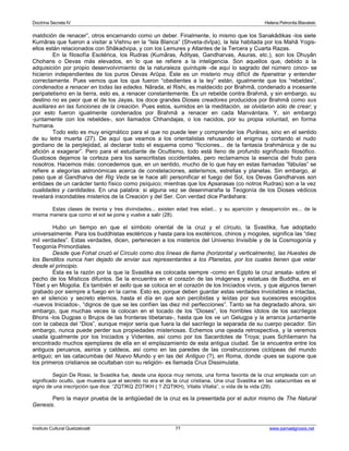 Doctrina Secreta IV Helena Petronila Blavatski 
maldición de renacer”, otros encarnando como un deber. Finalmente, lo mismo que los Sanakâdikas -los siete 
Kumâras que fueron a visitar a Vishnu en la “Isla Blanca” (Shveta-dvîpa), la Isla habitada por los Mahâ Yogis-ellos 
están relacionados con Shâkadvipa, y con los Lemures y Atlantes de la Tercera y Cuarta Razas. 
En la filosofía Esotérica, los Rudras (Kumâras, Âdityas, Gandharvas, Asuras, etc.), son los Dhuyân 
Chohans o Devas más elevados, en lo que se refiere a la inteligencia. Son aquellos que, debido a la 
adquisición por propio desenvolvimiento de la naturaleza quíntuple -de aquí lo sagrado del número cinco- se 
hicieron independientes de los puros Devas Arûpa. Éste es un misterio muy difícil de ñpenetrar y entender 
correctamente. Pues vemos que los que fueron “obedientes a la ley” están, igualmente que los “rebeldes”, 
condenados a renacer en todas las edades. Nârada, el Rishi, es maldecido por Brahmâ, condenado a incesante 
peripatetismo en la tierra, esto es, a renacer constantemente. Es un rebelde contra Brahmâ, y sin embargo, su 
destino no es peor que el de los Jayas, los doce grandes Dioses creadores producidos por Brahmâ como sus 
auxiliares en las funciones de la creación. Pues estos, sumidos en la meditación, se olvidaron sólo de crear; y 
por esto fueron igualmente condenados por Brahmâ a renacer en cada Manvántara. Y, sin embargo 
-juntamente con los rebeldes-, son llamados Chhandajas, o los nacidos, por su propia voluntad, en forma 
humana.T 
odo esto es muy enigmático para el que no puede leer y comprender los Purânas, sino en el sentido 
de su letra muerta (27). De aquí que veamos a los orientalistas rehusando el enigma y cortando el nudo 
gordiano de la perplejidad, al declarar todo el esquema como “ficciones... de la fantasía brahmánica y de su 
afición a exagerar”. Pero para el estudiante de Ocultismo, todo está lleno de profundo significado filosófico. 
Gustosos dejamos la corteza para los sanscritistas occidentales, pero reclamamos la esencia del fruto para 
nosotros. Hacemos más: concedemos que, en un sentido, mucho de lo que hay en estas llamadas “fábulas” se 
refiere a alegorías astronómicas acerca de constelaciones, asterismos, estrellas y planetas. Sin embargo, al 
paso que al Gandharva del Rig Veda se le hace allí personificar el fuego del Sol, los Devas Gandharvas son 
entidaes de un carácter tanto físico como psíquico; mientras que los Apsarasas (co notros Rudras) son a la vez 
cualidades y cantidades. En una palabra: si alguna vez se desenmaraña la Teogonía de los Dioses védicos 
revelará insondables misterios de la Creación y del Ser. Con verdad dice Parâshara: 
Estas clases de treinta y tres divinidades... existen edad tras edad... y su aparición y desaparición es... de la 
misma manera que como el sol se pone y vuelve a salir (28). 
Hubo un tiempo en que el símbolo oriental de la cruz y el círculo, la Svastika, fue adoptado 
universalmente. Para los buddhistas esotéricos y hasta para los exotéricos, chinos y mogoles, significa las “diez 
mil verdades”. Estas verdades, dicen, pertenecen a los misterios del Universo Invisible y de la Cosmogonía y 
Teogonía Primordiales. 
Desde que Fohat cruzó el Círculo como dos líneas de llama (horizontal y verticalmente), las Huestes de 
los Benditos nunca han dejado de enviar sus representantes a los Planetas, por los cuales tienen que velar 
desde el principio. 
Ésta es la razón por la que la Svastika es colocada siempre -como en Egipto la cruz ansata- sobre el 
pecho de los Místicos difuntos. Se la encuentra en el corazón de las imágenes y estatuas de Buddha, en el 
Tibet y en Mogolia. Es también el sello que se coloca en el corazón de los Iniciados vivos, y que algunos tienen 
grabado por siempre a fuego en la carne. Esto es, porque deben guardar estas verdades inviolables e intactas, 
en el silencio y secreto eternos, hasta el día en que son percibidas y leídas por sus sucesores escogidos 
-nuevos Iniciados-, “dignos de que se les confíen las diez mil perfecciones”. Tanto se ha degradado ahora, sin 
embargo, que muchas veces la colocan en el tocado de los “Dioses”, los horribles ídolos de los sacrílegos 
Bhons -los Dugpas o Brujos de las fronteras tibetanas-, hasta que los ve un Gelugpa y la arranca juntamente 
con la cabeza del “Dios”, aunque mejor sería que fuera la del sacrílego la separada de su cuerpo pecador. Sin 
embargo, nunca puede perder sus propiedades misteriosas. Echemos una ojeada retrospectiva, y la veremos 
usada igualmente por los Iniciados y Videntes, así como por los Sacerdotes de Troya; pues Schliemann ha 
encontrado muchos ejemplares de ella en el emplazamiento de esta antigua ciudad. Se la encuentra entre los 
antiguos peruanos, asirios y caldeos, así como en las paredes de las construcciones ciclópeas del mundo 
antiguo; en las catacumbas del Nuevo Mundo y en las del Antiguo (?), en Roma, donde -pues se supone que 
los primeros cristianos se ocultaban con su religión- es llamada Crux Dissimulata. 
Según De Rossi, la Svastika fue, desde una época muy remota, una forma favorita de la cruz empleada con un 
significado oculto, que muestra que el secreto no era el de la cruz cristiana. Una cruz Svastika en las catacumbas es el 
signo de una inscripción que dice: “ZQTIKQ ZOTIKH ( ? ZQTIKH), Vitalis Vitalia”, o vida de la vida (29). 
Pero la mayor prueba de la antigüedad de la cruz es la presentada por el autor mismo de The Natural 
Genesis. 
Instituto Cultural Quetzalcoatl 77 www.samaelgnosis.net 
 