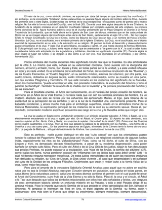 Doctrina Secreta IV Helena Petronila Blavatski 
El valor de la cruz, como símbolo cristiano, se supone que data del tiempo en que Jesucristo fue crucificado. Y 
sin embargo, en la iconografía “Cristiana” de las catacumbas no aparece figura alguna de hombre sobre la Cruz, durante 
los primeros seis o siete siglos. Existen todas las formas de la cruz excepto esa -el supuesto punto de partida de la nueva 
religión. No fue ella la forma inicial del Crucifijo, sino la final (30). Durante unos seis siglos después de la era Cristiana, la 
fundación de la religión cristiana en un redentor crucificado hállase por completo ausente del arte cristiano. La primera 
forma conocida de la figura humana sobre la cruz es el crucifijo presentado por el Papa Gregorio el Grande a la Reina 
Teodolinda de Lombardía, que se halla ahora en la iglesia de San Juan de Monza, mientras que en las catacumbas de 
Roma no se ve imagen alguna del crucificado antes de la de San Giulio, perteneciente al siglo VII u VIII... No hay ningún 
Cristo ni ningún Crucificado; la Cruz es el Cristo, como los Stauros (la Cruz) era un tipo, y un nombre de Horus el Cristo 
Gnóstico. La Cruz, no el crucificado, es el símbolo primario de la Iglesia Cristiana. La Cruz, no el crucificado, es el objeto 
esencial de representación en su arte, y de adoración en su religión. El germen de todo el desarrollo y desenvolvimiento 
puede encontrarse en la cruz. Y esta cruz es precristiana, es pagana y gentil, en una media docena de formas diferentes. 
El Culto principió con la cruz, y Juliano tenía razón al decir que se aventuraba a “la guerra con la X”, la cual a todas luces 
consideraba había sido adoptada por los a-gnósticos y mitólatras, dándole un significado imposible (31). Durante siglos la 
cruz ocupó el lugar del Cristo, y se dirigían a ella como a un ser vivo. Fue divinizada en un principio, y por último, 
humanizada (32). 
Pocos símbolos del mundo encierran más significado Oculto real que la Svastika. Es ella simbolizada 
por la cifra 6. Lo mismo que ésta, señala en su exterioridad concreta, como sucede con la ideografía del 
número, al Cenit y al Nadir, Norte, Sur, Oeste y Este; en todas partes se ve la unidad, y a esta unidad reflejada 
en todo y en cada unidad. Es el emblema de la actividad de Fohat, de la continua revolución de las “Ruedas”, y 
de los Cuatro Elementos, el “Cuatro Sagrado”, en su sentido místico, además del cósmico; por otra parte, sus 
cuatro brazos, doblados en ángulos rectos, están íntimamente relacionados, como se muestra en otra parte, 
con las escalas Pitagórica y Hermética. El que esté iniciado en los misterios del significado de la Svastika, 
dicen los Comentarios, “puede encontrar en ella, con precisión matemática, la evolución del Cosmos y todo el 
período de Sandhyâ”. También “la relación de lo Visible con lo Invisible” y “la primera procreación del hombre y 
de las especies”. 
Para el Ocultista oriental, el Árbol del Conocimiento, en el Paraíso del propio corazón del hombre, se 
convierte en el Árbol de la Vida Eterna, y no tiene nada que ver con los sentidos animales del hombre. Es un 
misterio absoluto que sólo se revela por los esfuerzos del aprisionado Manas, el Ego, para librarse de la 
esclavitud de la percepción de los sentidos, y ver a la luz de la Realidad Una, eternamente presente. Para el 
kabalista occidental, y ahora mucho más para el simbólogo superficial, criado en la atmósfera mortal de la 
Ciencia Materialista, la explicación principal de los misterios de la cruz es su elemento sexual. Hasta el, por 
otro lado, comentador moderno espiritual, encuentra ese rasgo en la cruz y la Svastika antes que ningún otro. 
La cruz se usaba en Egipto como un talismán protector y un símbolo de poder salvador. A Tifón, o Satán, se le ve 
efectivamente encadenado a la cruz y sujeto por ella. En el Ritual, el Osorio grita: “El Apohis ha sido derribado, sus 
cuerdas sujetan el Sur, Norte, Este y Oeste; sus cuerdas le sujetan. Har-ru-bah lo ha atado” (33). Éstas eran las Cuerdas 
de los cuatro cuadrantes, o la Cruz. Thor se dice que aplastó la cabeza de la serpiente con su martillo... una forma de la 
Svastika o cruz de cuatro pies... En los primitivos sepulcros de Egipto, el modelo de la Cámara tenía la forma de una cruz 
(34). La pagoda de Mathura... el lugar del nacimiento de Krishna, fue construida en forma de cruz (35). 
Esto es perfecto, nadie puede distinguir en ello ese “culto sexual” con que los orientalistas gustan 
romper la cabeza del Paganismo. Pero ¿qué pasa con los judíos y las religiones exotéricas de algunas sectas 
indas, especialmente los ritos de los Vallabâchâryas? Pues, como se ha dicho, el culto de Shiva, con su 
Lingam y Yoni, es demasiado elevado filosóficamente, a pesar de su moderna degeneración, para poder 
llamarle un simple culto fálico. Pero el culto del Árbol o de la Cruz (36) de los judíos, según lo han denunciado 
sus propios Profetas, no puede escapar a la inculpación. Los “hijos de los brujos, la semilla del adúltero” (37), 
como Isaías los llama, nunca perdieron ocasión de “inflamarse con los ídolos bajo cada árbol verde” (38) - lo 
cual no denota ninguna recreación metafísica. De estos judíos monoteístas es de quien las naciones cristianas 
han derivado su religión, su “Dios de Dioses, el Dios único viviente”, al paso que despreciaban y se burlaban 
del culto de la Deidad de los antiguos Filósofos. Dejémosles que crean y rindan culto a la forma física de la 
cruz, como mejor les plazca. 
Pero para el amante de la verdadera Sabiduría Oriental Arcaica; para aquel que no adora en espíritu 
nada que no sea la Unidad Absoluta, ese gran Corazón siempre en pulsación, que palpita en todas partes, en 
cada átomo de la naturaleza; para él, cada uno de estos átomos contiene el germen con el cual puede levantar 
el Árbol del Conocimiento, cuyo fruto da la Vida Eterna y no sólo la física. Para él, la cruz y el círculo, el Árbol 
o la Tau -aun después que todos los símbolos relacionados con ellos han sido señalados y leídos, uno después 
de otro- permanecen todavía siendo un profundo misterio en su Pasado, y sólo a este Pasado dirige él su 
ansiosa mirada. Poco le importa que sea la Semilla de la que procede el Árbol genealógico del Ser, llamado el 
Universo. Ni tampoco le interesan los Tres en Uno, el triple aspecto de la Semilla -su forma, color y 
substancias- sino más bien la Fuerza que dirige su crecimiento, siempre misteriosa, siempre desconocida. 
Instituto Cultural Quetzalcoatl 78 www.samaelgnosis.net 
 