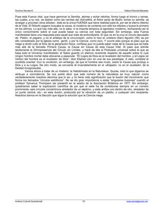 Doctrina Secreta IV Helena Petronila Blavatski 
Pues esta Fuerza vital, que hace germinar la Semilla, abrirse y echar retoños, forma luego el tronco y ramas, 
las cuales, a su vez, se doblan como las ramitas del Ashvattha, el Árbol santo de Bodhi; echan su semilla, se 
arraigan y procrean otros árboles - ésta es la única FUERZA que tiene realidad para él, por ser el eterno Aliento 
de la Vida. El filósofo pagano buscaba la causa, el moderno se contenta con sólo los efectos y busca la primera 
en los últimos. Lo que hay más allá, no lo sabe, ni le importa tampoco al agnóstico moderno, rechazando así el 
único conocimiento sobre el cual puede basar su ciencia con toda seguridad. Sin embargo, esta Fuerza 
manifestada tiene una respuesta para aquél que trata de profundizarla. El que ve en la cruz el círculo decusado 
de Platón, el pagano, y no el antetipo de la circuncisión, como lo hizo el cristiano (San) Agustín (39), es por 
ello considerado por la Iglesia como gentil, y por la Ciencia, como loco. Y ocurre esto porque al paso que se 
niega a rendir culto al Dios de la generación física, confiesa que no puede saber nada de la Causa que se halla 
más allá de la llamada Primera Causa, la Causa sin Causa de esta Causa Vital. Al paso que admite 
tácitamente la Omnipresencia del Círculo sin Límites, y hace de ella el Postulado universal sobre el que se 
basa todo el Universo manifestado; el Sabio guarda un silencio reverente respecto de aquello sobre lo cual 
ningún hombre mortal debe atreverse a especular. “El Logos de Dios es el revelador del hombre, y el Logos (el 
Verbo) del hombre es el revelador de Dios”, dice Eliphas Lévi en una de sus paradojas. A esto, contesta el 
ocultista oriental: Con la condición, sin embargo, de que el hombre sea mudo, sobre la Causa que produjo a 
Dios y a su Logos. De otro modo, se convierte él invariablemente en el ultrajador, no en el revelador, de la 
Deidad Incognoscible. 
Vamos ahora a tratar de un misterio: la Hebdómada en la Naturaleza. Quizás, todo lo que digamos se 
atribuya a coincidencia. Se nos podrá decir que este número de la naturaleza es muy natural -como 
verdaderamente nosotros decimos que lo es- y no tiene más significación que la ilusión del movimiento que 
forma los llamados “círculos estróbicos”. No se dio gran importancia a estas “singulares ilusiones” cuando el 
profesor Sylvanus Thompson las presentó en la sesión de la Asociación Británica en 1877. Sin embargo, 
quisiéramos saber la explicación científica de por qué el siete ha de constituirse siempre en un número 
prominente -seis círculos concéntricos alrededor de un séptimo, y siete anillos uno dentro de otro, alrededor de 
un punto central, etc.- en esta ilusión, producida por la vibración de un platillo, o cualquier otro recipiente. 
Nosotros damos en la Sección que sigue la solución que la Ciencia niega. 
Instituto Cultural Quetzalcoatl 79 www.samaelgnosis.net 
 