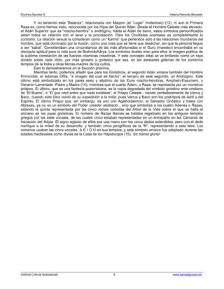 Doctrina Secreta IV Helena Petronila Blavatski 
Y no teniendo esta “Balanza”, relacionada con Maqom (el “Lugar” misterioso) (13), ni aun la Primera 
Raza es, como hemos visto, reconocida por los Hijos del Quinto Adán. Desde el Hombre Celeste más elevado, 
el Adán Superior que es “macho-hembra” o andrógino, hasta el Adán de barro, estos símbolos personificados 
están todos en relación con el sexo y la procreación. Para los Ocultistas orientales es completamente lo 
contrario. La relación sexual la consideran como un “Karma” que pertenece sólo a las relaciones mundanas del 
hombre, que está dominado por la Ilusión, como una cosa que se tiene que desechar, así que la persona llegue 
a ser “sabia”. Consideraban una circunstancia de las más afortunadas si el Gurú (maestro) encontraba en su 
discìpulo aptitud para la vida pura de Brahmâchârya. Los símbolos duales eran para ellos la imagen poética de 
la sublime correlación de las fuerzas cósmicas creadoras. Y este concepto ideal se ve brillando como un rayo 
dorado sobre cada ídolo, por más grosero y grotesco que sea, en las atestadas galerías de los sombríos 
templos de la India y otras tierras-madres de los cultos. 
Esto lo demostraremos en la Sección próxima. 
Mientras tanto, podemos añadir que para los Gnósticos, el segundo Adán emana también del Hombre 
Primordial, el Adamas Ofita, “a imagen del cual es hecho”; el tercero de este segundo, un Andrógino. Este 
último está simbolizado en los pares sexo y séptimo de los Eons macho-hembras, Amphain-Essumem, y 
Venanin-Lamertade -Padre y Madre (14), mientras que el cuarto Adam, o Raza, se representa por un monstruo 
priápeo. El último, que es una fantasía postcristiana, es la copia degradada del símbolo gnóstico ante-cristiano 
de “El Bueno”, o “El que creó antes que nada existiese”, el Priapo Celeste - nacido verdaderamente de Venus y 
Baco, cuando este Dios volvió de su expedición a la India; pues Venus y Baco son los post-tipos de Aditi y del 
Espíritu. El último Priapo que, sin embargo, es uno con Agathodaemon, el Salvador Gnóstico y hasta con 
Abraxas, ya no es un símbolo del Poder creador abstracto , sino que simboliza a los cuatro Adanes o Razas, 
estando la quinta representada por las cinco ramas cortadas del Árbol de la Vida sobre el que se halla el 
anciano en las joyas gnósticas. El número de Razas Raíces se hallaba registrado en los antiguos templos 
griegos por las siete vocales, de las cuales cinco estaban representadas en un entrepaño en las Cámaras de 
Iniciación del Adyta. El signo egipcio de ellos era una mano con los cinco dedos extendidos, pero con el dedo 
meñique a la mitad de su desarrollo, y también cinco jeroglíficos de la “N”, representando a esta letra. Los 
romanos usaban las cinco vocales A E I O U en sus templos; y este símbolo arcaico fue adoptado durante las 
edades medievales como divisa de la Casa de los Hapsburgos (15). Sic transit gloria! 
Instituto Cultural Quetzalcoatl 8 www.samaelgnosis.net 
 