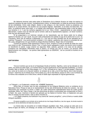 Doctrina Secreta IV Helena Petronila Blavatski 
SECCIÓN XI 
LOS MISTERIOS DE LA HEBDÓMADA 
No debemos terminar esta parte sobre el Simbolismo de la Historia Arcaica sin tratar de explicar la 
repetición perpetua de este número, verdaderamente místico, la Hebdómada, en todas las escrituras conocidas 
de los orientalistas. Como cada religión, desde la más antigua a la más reciente, revela su presencia y la 
explica en su propio terreno, de acuerdo con sus propios dogmas especiales, no es ésta una tarea fácil. Por 
tanto, no podemos hacer cosa mejor, ni un trabajo más explicatorio, que presentarlas todas a vista de pájaro. 
Los números 3, 4, 7, son los números sagrados de la Luz, Vida y Unión - especialmente en este presente 
Manvántara, nuestro Ciclo de Vida del cual el número siete es el representante especial, o el factor numérico. 
Esto hay que demostrarlo ahora. 
Si se preguntase a un brahman versado en los Upanishads, que tan llenos están de la antigua 
Sabiduría Secreta, por qué “aquél, de quien siete antepasados han bebido el jugo de la planta de la Luna”, es 
Trisuparna, dicho que se atribuye a Bopaveda (1); y por qué los Pitris Somapa han de ser adorados por el 
brahman Trisuparna - muy pocos podrían contestar; o si lo sabían, satisfarían aún menos la curiosidad de uno. 
Así, pues, atengámonos a lo que enseña la antigua Doctrina Esotérica. Según dice el Comentario: 
Cuando los primeros Siete aparecieron sobre la Tierra, arrojaron al suelo la semilla de todas las cosas 
que crecen en ella. Primeramente vinieron Tres, y Cuatro fueron agregados a estos, tan pronto como la piedra 
se transformó en planta. Luego vinieron los segundos Siete, quienes, guiando a los Jivas de las plantas, 
produjeron las naturalezas intermedias entre la planta y el animal vivo que se mueve. Los terceros Siete 
desenvolvieron sus Chhâyâs... los quintos Siete aprisionaron su ESENCIA... Así se convirtió el hombre en un 
Saptaparna. 
A 
SAPTAPARNA 
Tal es el nombre que se da en la fraseología Oculta al hombre. Significa, como se ha indicado en otra 
parte, una planta de siete hojas, y el nombre tiene una gran significación en las leyendas buddhistas. Lo mismo 
sucedía, bajo un disfraz, en los mitos griegos. La T, o Tau, formada por la figura 7 y la letra griega I’ (Gamma), 
era, como se ha dicho en la Sección anterior, el símbolo de la vida y de la Vida Eterna; de la vida terrestre, 
porque I’ (Gamma) es el símbolo de la Tierra (Gaia) (2) y de la vida Eterna; porque la cifra 7 es el símbolo de 
la misma vida enlazada con la Vida Divina, siendo el doble signo expresado en figuras geométricas: 
- un Triángulo y un Cuaternario, símbolo del HOMBRE Septenario. 
Ahora bien; el número seis ha sido considerado en los Antiguos Misterios como un emblema de la 
Naturaleza física. Porque el seis es la representación de las seis dimensiones de todos los cuerpos - las seis 
direcciones que componen su forma, a saber: las cuatro direcciones extendiéndose hacia los cuatro puntos 
cardinales, Norte, Sur, Este y Oeste, y las dos direcciones de altura y profundidad que corresponden al Cenit y 
al Nadir. Así, pues, mientras el Senario era aplicado por los Sabios al hombre físico, el Septenario era para 
ellos el símbolo de este hombre, más su Alma inmortal (3). 
J. M. Ragón presenta una ilustración muy buena del “senario jeroglífico”, como él llama a nuestro doble 
triángulo equilátero. 
El senario jeroglífico es el símbolo de la mezcla de los tres fuegos filosóficos y las tres aguas, de donde resulta la 
procreación de los elementos de todas las cosas (4). 
La misma idea se encuentra en el doble triángulo equilátero indo. Pues, aunque en este país se le 
llama el signo de Vishnu, sin embargo, en verdad, es el símbolo de la Tríada, o Tri-mûrti. Porque, aun en la 
Instituto Cultural Quetzalcoatl 80 www.samaelgnosis.net 
 