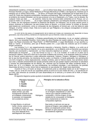 Doctrina Secreta IV Helena Petronila Blavatski 
interpretación exotérica, el triángulo inferior, ......con el vértice hacia abajo, es el símbolo de Vishnu, el Dios del 
Principio Húmedo y el agua, siendo Nàrâyana el Principio Moviente en el Nârâ, o las Aguas (5); mientras que el 
triángulo con su vértice hacia arriba, .......es Shiva, el Principio del Fuego, simbolizado por la triple llama en su 
mano (6). Estos dos triángulos entrelazados, llamados erróneamente “Sello de Salomón” -que forman también 
el emblema de nuestra Sociedad- son los que producen a la vez el Septenario y la Tríada, y son la década. De 
cualquier modo que éste .......... se examine, todos los diez números están contenidos en él. Porque, con un 
punto en medio o en el centro, ........es un signo séptuple o Septenario; sus triángulos denotan el número tres (o 
la Tríada); los dos triángulos muestran la presencia del Binario; los triángulos, con el punto central común a 
ambos, producen el Cuaternario; las seis puntas hacen el Senario, y el punto central, la Unidad; el Quinario 
está trazado por combinación, como un compuesto de dos triángulos, el número par, y de tres lados en cada 
triángulo, el primer número impar. Ésta es la razón por qué Pitágoras y los antiguos consagraban el número 
seis a Venus, pues: 
La unión de los dos sexos y la espagirización de la materia por tríadas son necesarias para desarrollar la fuerza 
generadora, esa virtud prolífica y tendencia a la reproducción que es inherente a todos los cuerpos (7). 
La creencia en “Creadores”, o Poderes personificados de la Naturaleza, no es, en verdad, politeísmo 
alguno, sino una necesidad filosófica. Como todos los otros Planetas de nuestro sistema, la Tierra tiene siete 
Logos -los Rayos emanados del “Rayo-Padre”- el PROTOGONOS, o Logos Manifestado, el que sacrifica su 
Esse (o “Carne”, el Universo), para que el Mundo pueda vivir, y que todas las criaturas que en él existen, 
tengan conciencia. 
Los números 3 y 4 son respectivamente masculino y femenino, Espíritu y Materia, y su unión es el 
emblema de la Vida Eterna en Espíritu, en su arco ascendente, y en la Materia como el Elemento que siempre 
resucita, por procreación y reproducción. La línea masculina espiritual es vertical ..... ; la línea de la materia 
diferenciada es horizontal __ ; y las dos forman la cruz o +. El 3 es invisible; el 4 está en el plano de la 
percepción objetiva. Ésta es la razón por la que toda la Materia del Universo, si se analizase hasta sus confines 
por la Ciencia, podría reducirse a cuatro elementos solamente: Carbono, Oxígeno, Nitrógeno e Hidrógeno; y 
por la que los tres primarios, los nóumenos de los cuatro o el Espíritu o Fuerza graduados, han permanecido 
una terra incognita y meras especulaciones, simples nombres, para la Ciencia exacta. Sus servidores tienen 
que creer y estudiar primeramente las causas primarias antes de que puedan esperar profundizar la naturaleza 
y conocer las potencialidades de los efectos. Así, mientras que los hombres del saber occidental tenían, y 
tienen aún, el 4, o la Materia, con que entretenerse, los ocultistas orientales, y sus discípulos, los grandes 
Alquimistas de todo el mundo, tienen todo el septenario en que estudiar (8). Según esos alquimistas: 
Cuando el Tres y el Cuatro se besan, el Cuaternario junta su naturaleza media con la del Triángulo (o 
Tríada, esto es, la faz de una de sus superficies planas se torna en la cara media del otro), y se transforma en 
un Cubo; sólo entonces se convierte (el Cubo desarrollado) en el vehículo y el número de la VIDA, el Padre- 
Madre SIETE. 
El siguiente diagrama quizás ayudará al estudiante a comprender estos paralelismos. 
4 Kâma Rûpa; el principio del El más ligero de todos los gases; arde 
deseo animal, que arde en el Oxígeno despidiendo un calor más 
furiosamente durante la vida intenso que cualquier substancia en 
en la Materia, produciendo Hidrógeno combustión, y forma el agua, el más 
la saciedad; es inseparable estable de los compuestos; el Hidrógeno 
de la existencia animal. entra ampliamente en todos los 
compuestos orgánicos. 
3 Linga Sharira, el vehículo Gas inerte; el vehículo con que se 
inerte o forma, sobre la cual mezcla el Oxígeno, para adaptar este 
se moldea el cuerpo; el último a la respiración animal. Entra 
vehículo de la Vida. Se disipa Nitrógeno también en gran proporción en todas 
muy poco después de la las substancia orgánicas. 
desintegración del cuerpo. 
Instituto Cultural Quetzalcoatl 81 www.samaelgnosis.net 
 
