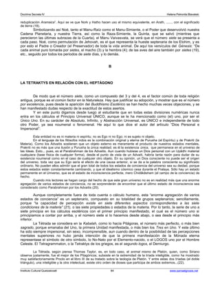 Doctrina Secreta IV Helena Petronila Blavatski 
reduplicación Aramaica”. Aquí se ve que Nork y Hatho hacen uso el mismo equivalente, en Arath, ......, con el significado 
de tierra (18). 
Simbolizando así Noé, tanto el Manu-Raíz como el Manu-Simiente, o el Poder que desenvolvió nuestra 
Cadena Planetaria, y nuestra Tierra, así como la Raza-Simiente, la Quinta, que se salvó (mientras que 
perecieron las últimas subrazas de la Cuarta), el Manu Vaivasvata, se verá que el número siete se presenta a 
cada paso. Noé, como permutación de Jehovah, es el que representa la hueste septenaria de los Elohim, y es 
por esto el Padre o Creador (el Preservador) de toda la vida animal. De aquí los versículos del Génesis: “De 
cada animal puro tomarás por sietes, el macho (3) y la hembra (4); de las aves del aire también por sietes (19), 
etc., seguido por todos los períodos de siete días, y lo demás. 
B 
LA TETRAKTYS EN RELACIÓN CON EL HEPTÁGONO 
De modo que el número siete, como un compuesto del 3 y del 4, es el factor común de toda religión 
antigua, porque es el común factor en la Naturaleza. Hay que justificar su adopción, y mostrar que es el número 
por excelencia, pues desde la aparición del Buddhismo Esotérico se han hecho muchas veces objeciones, y se 
han manifestado dudas respecto de la exactitud de estos asertos. 
Y en este punto digamos desde luego al estudiante que en todas estas divisiones numéricas nunca 
entra en los cálculos el Principio Universal ÚNICO, aunque se le ha mencionado como (el) uno, por ser el 
Único Uno. En su carácter de Absoluto, Infinito, y Abstracción Universal, es ÚNICO e independiente de todo 
otro Poder, ya sea noumenal o fenomenal. He aquí lo que dice el autor del artículo “Dios Personal e 
Impersonal”: 
Esta entidad no es ni materia ni espíritu; no es Ego ni no Ego; ni es sujeto ni objeto. 
En el lenguaje de los filósofos indos es la combinación original y eterna de Purusha (el Espíritu) y de Prakriti (la 
Materia). Como los Advaitis sostienen que un objeto externo es meramente el producto de nuestros estados mentales, 
Prakriti no es más que una ilusión y Purusha la única realidad; es él la existencia única, que permanece en el universo de 
las Ideas. Esto... pues, es el Parabrahman de los Advaitis. Aun cuando hubiese un Dios personal con un Upâdhi material 
cualquiera (base física de cualquier forma), desde el punto de vista de un Advaiti, habría tanta razón para dudar de su 
existencia noumenal como en el caso de cualquier otro objeto. En su opinión, un Dios consciente no puede ser el origen 
del universo, toda vez que su Ego sería el efecto de una causa anterior, si se da a la palabra consciente su significado 
ordinario. No pueden ellos admitir que el gran total de todos los estados de conciencia del universo sea su deidad, porque 
estos estados están constantemente cambiando, y que el idealismo cósmico cesa durante el Pralaya. Sólo hay un estado 
permanente en el Universo, que es el estado de inconsciencia perfecta, mero Chidâkâsham (el campo de la conciencia) de 
hecho. 
Cuando mis lectores se hagan cargo del hecho de que este gran universo no es en realidad más que una enorme 
agregación de varios estados de conciencia, no se sorprenderán de encontrar que el último estado de inconsciencia sea 
considerado como Parabrahman por los Advaitis (20). 
Aunque completamente fuera de toda cuenta o cálculo humano, esta “enorme agregación de varios 
estados de conciencia” es un septenario, compuesto en su totalidad de grupos septenarios; sencillamente, 
porque “la capacidad de percepción existe en siete diferentes aspectos correspondientes a las siete 
condiciones de la materia” (21), o las siete propiedades o estados de la materia. Por lo tanto, la serie de uno a 
siete principia en los cálculos esotéricos con el primer principio manifestado, el cual es el número uno si 
principiamos a contar por arriba, y el número siete si lo hacemos desde abajo, o sea desde el principio más 
inferior. 
La Tétrada se considera en la Kabalah, como lo hacía Pitágoras, el número más perfecto, o más bien 
sagrado, porque emanaba del Uno, la primera Unidad manifestada, o más bien los Tres en Uno. Y este último 
ha sido siempre impersonal, sin sexo, incomprensible, aun cuando dentro de la posibilidad de las percepciones 
mentales superiores no hubo jamás intención de que la primera manifestación de la Mónada eterna 
representase el símbolo de otro símbolo, lo No-Nato por el Elemento-nacido, o el LOGOS uno por el Hombre 
Celeste. El Tetragrammaton, o la Tetraktys de los griegos, es el segundo logos, el Demiurgo. 
La Tétrada, según piensa Thomas Taylor, es, en todo caso, el animal mismo de Platón, quien, como Siriano 
observa justamente, fue el mejor de los Pitagóricos; subsiste en la extremidad de la tríada inteligible, como ha mostrado 
muy satisfactoriamente Proclo en el libro III de su tratado sobre la teología de Platón. Y entre estas dos tríadas (el doble 
triángulo), una inteligible y la otra intelectual, existe otro orden de dioses que participa de ambos extremos...(22). 
Instituto Cultural Quetzalcoatl 84 www.samaelgnosis.net 
 