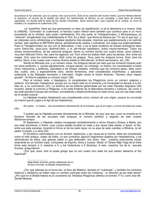 Doctrina Secreta IV Helena Petronila Blavatski 
se produce la luz esencial, que no quema, sino que ilumina. Ésta es la creación del mundo medio, que los hebreos llaman 
lo Supremo, el mundo de la deidad (de ellos). Es denominado el Olimpo, la luz completa, y está lleno de formas 
separadas, en donde está la sede de los dioses inmortales, deûm domus alta, cuya cúspide es la unidad, su muro la 
trinidad y su superficie el cuaternario (34). 
La “superficie” tiene así que permanecer un área sin significación, si se la abandona a sí misma. Sola 
la UNIDAD, “iluminado” el cuaternario, el famoso cuatro inferior tiene también que construir para sí un muro 
procedente de la trinidad, para poder manifestarse. Por otra parte, el Tetragrammaton, o Microposopus, es 
“Jehovah” arrogándose muy indebidamente el “Era, Es y Será”, que ahora se traduce por “Yo soy lo que soy”, y 
se interpreta como refiriéndose a la Deidad abstracta más elevada; mientras que esotéricamente y en estricta 
verdad, sólo significa la MATERIA eterna, periódicamente caótica y turbulenta, con todas sus potencialidades. 
Pues el Tetragrammaton es uno con la Naturaleza, o Isis, y es la serie exotérica de Dioses andróginos tales 
como Osiris-Isis, Jove-Juno, Brahmâ-Vâch, o el Jah-Hovah kabalístico; todos macho-hembras. Todos los 
dioses antropomórficos, de las naciones antiguas, tienen su nombre escrito con cuatro letras, como observó 
muy bien Marcelo Ficino. Así, para los egipcios, era Teut; entre los árabes Alah; para los persas, Sire; entre los 
magos, Orsi; para los mahometanos, Abdi; entre los griegos, Teos; para los antiguos turcos, Esar; para los 
latinos, Deus; a los cuales Juan Lorenzo Anania añade el Gott alemán; el Bouh sarmaciano, etc. (35). 
Siendo la Mónada una, y un número impar, los Antiguos decían por esto que los números impares eran 
los solos perfectos; y -quizás egoístamente, aunque siendo, sin embargo, un hecho- los consideraban a todos 
como masculinos y perfectos, aplicables a los Dioses celestes; mientras que los números pares, tales como 
dos, cuatro, seis, y especialmente ocho, siendo femeninos, eran considerados imperfectos, y aplicados 
solamente a las Deidades terrestres e infernales. Virgilio anota el hecho diciendo: “Numero deus impare 
gaudet”. “Al Dios le satisface un número impar” (36). 
Pero al número siete, o Heptágono, lo consideraban los Pitagóricos como un número religioso y 
perfecto. Era llamado Telesphoros, porque por su medio todo en el Universo y la humanidad es llevado a su fin, 
esto es, a su culminación (37). La doctrina de las Esferas gobernadas por los siete Planetas Sagrados (38) 
muestra, desde la Lemuria a Pitágoras, a los siete Poderes de la Naturaleza terrestre y sublunar, así como a 
las siete grandes Fuerzas del Universo, procediendo y desenvolviéndose en siete tonos, que son las siete notas 
de la escala musical. 
La Héptada (nuestro Septenario) era consideerado como número de una virgen, porque es no-nacida 
(lo mismo que el Logos o el Aja de los Vedantinos): 
Sin padre... ni madre... sino procediendo directamente de la mónada, que es el origen y corona de todas las cosas 
(39). 
Y puesto que la Héptada procede directamente de la Mónada, de aquí que sea, como se enseña en la 
Doctrina Secreta de las escuelas más antiguas, el número perfecto y sagrado de este nuestro 
Mahâmanvantara. 
El Septenario, o Héptada, estaba consagrado verdaderamente a varios Dioses y Diosas; a Marte, con 
sus siete servidores; a Osiris, cuyo cuerpo estaba dividido en siete y dos veces siete partes; a Apolo, el Sol, 
entre sus siete planetas, tocando el himno al de los siete rayos, en su arpa de siete cuerdas; a Minerva, la sin 
padre ni madre, y a otros (40). 
El Ocultismo cishimaláyico con su división septenaria, y por causa de la misma, debe ser considerado 
como el más antiguo, origen de todos. Le son contrarios algunos fragmentos dejados por neoplatónicos; y los 
admiradores de estos, que apenas saben lo que defienden, nos dicen: Ved, vuestros precursores creían 
solamente en un hombre triple, compuesto de Espíritu, Alma y Cuerpo. Mirad, el Târaka Râja Yoga de la India 
limita esta división a 3, nosotros a 4, y los Vedantinos a 5 (Koshas). A esto, nosotros, los de la escuela 
Arcaica, preguntamos: 
¿Por qué, pues, dice el poeta griego que no son cuatro sino siete los que cantan alabanza al Sol 
Espiritual? 
‘............................ 
Siete letras sonoras cantan alabanzas de mí. 
Al Dios inmortal, la Deidad todopoderosa. 
¿Por qué además es el triuno Iao, el Dios del Misterio, llamado el “cuádruple”, y también los símbolos 
triádicos y tetrádicos se hallan bajo un nombre unificado entre los cristianos - el Jehovah de las siete letras? 
¿Por qué en el Shebâ hebreo es el Juramento (la Tetraktys Pitagórica) idéntico al número 7? O, como dice Mr. 
Gerald Massey: 
Instituto Cultural Quetzalcoatl 86 www.samaelgnosis.net 
 