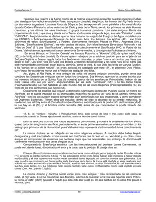Doctrina Secreta IV Helena Petronila Blavatski 
Tenemos que recurrir a la fuente misma de la historia si queremos presentar nuestras mejores pruebas 
para atestiguar los hechos enunciados. Pues, aunque por completo alegóricos, los himnos del Rig Veda no son 
por eso menos sugestivos. Los siete Rayos de Sûrya, el Sol, se exponen allí como paralelos a los siete Mundos 
de cada Cadena Planetaria, a los siete ríos del Cielo y siete de la Tierra, siendo los primeros las siete Huestes 
creadoras, y los últimos los siete Hombres, o grupos humanos primitivos. Los siete antiguos Rishis -los 
progenitores de todo lo que vive y alienta en la Tierra- son los siete amigos de Agni, sus siete “Caballos” o siete 
“CABEZAS”. Alegóricamente se declara que la raza humana ha surgido del Fuego y del Agua; modelada por 
los PADRES o Antecesores-sacrificadores de Agni; pues Agni, los Ashivins, los Âdityas (49) , son todos 
sinónimos de estos “Sacrificadores”, o Padres, diversamente llamados Pitaras (o Pitris), Angirasas (50) y 
Sâdhyas, “Sacrificadores Divinos”, los más ocultos de todos. Son ellos llamados Deva-putra Rishayah o los 
“Hijos de Dios” (51). Los “Sacrificadores”, además, son colectivamente el Sacrificador UNO, el Padre de los 
Dioses, Vishvakarman, que ejecutó la gran ceremonia Sarva-medha, y concluyó sacrificándose a sí mismo. 
En estos Himnos, el “Hombre Celeste” es llamado Purusha, el “Hombre” (52), de quien nació Virâj 
(53); y de Virâj, el hombre (mortal). Es Varuna quien - rebajado de su sublime posición para ser el jefe de los 
Señores-Dhyânis o Devas- regula todos los fenómenos naturales, y quien “marca el camino que tiene que 
seguir el Sol”. Los siete Ríos del Cielo (los Dioses Creadores descendentes) y los siete Ríos de la Tierra (las 
siete Humanidades primitivas) están bajo su dominio, como se verá. El que viola las leyes de Varuna (Vratâni, 
o los “cursos de la acción natural”, las leyes activas), es castigado por Indra (54), el poderoso Dios Védico, 
cuyo Vrata, ley o poder es mayor que el Vratâni de cualquier otro Dios. 
Así, pues, el Rig Veda, el más antiguo de todos los anales antiguos conocidos, puede verse que 
corrobora las Enseñanzas Antiguas casi en todos los conceptos. Sus Himnos, que son los anales escritos por 
los primeros Iniciados de la Quinta Raza (la nuestra) acerca de las enseñanzas Primordiales, hablan de las 
Siete Razas (dos aún por venir), alegorizándolas por las siete “Corrientes” (55); y de las Cinco Razas 
(Panchakrishtayah) que han habitado ya este mundo (56) en las cinco Regiones (Panchapradishah) (57; así 
como de los tres continentes que fueron (58). 
Únicamente los eruditos que lleguen a dominar el significado secreto del Purusha Sûkta (un himno del 
Rig Veda -en el cual la intuición de los orientalistas modernos ha querido ver “uno de los últimos himnos del 
Rig Veda”- son los que pueden esperar comprender cuán armoniosas son sus enseñanzas, y cómo corroboran 
las Doctrinas Esotéricas. Tienen ellos que estudiar, dentro de todo lo abstruso de su sentido metafísico, la 
revelación que allí hay entre el (Purusha) Hombre (Celeste), sacrificado para la producción del Universo y todo 
lo que hay en él (59), y el hombre mortal terrestre (60), antes de que comprendan la oculta filosofía del 
versículo: 
15. El (el “Hombre”, Purusha, o Vishvakarman) tenía siete cercos de leña y tres veces siete capas de 
combustible; cuando los Dioses ejecutaron el sacrificio, ataron al Hombre como víctima. 
Esto se relaciona con las tres Razas septenarias primordiales, y muestra la antigüedad de los Vedas, 
que no conocían ningún otro sacrificio, probablemente, en estas primeras enseñanzas orales; y también con los 
siete grupos primarios de la Humanidad, pues Vishvakarman representa a la Humanidad divina colectivamente 
(61). 
La misma doctrina se ve reflejada en las otras religiones antiguas. A nosotros debe haber llegado 
desfigurada y mal interpretada, como sucede con los Parsis que la leen en su Vendidâd y en otras obras, 
aunque sin comprender las alusiones que contiene mejor que los orientalistas; sin embargo, la doctrina está 
claramente mencionada en sus obras antiguas (62). 
Comparando la Enseñanza esotérica con las interpretaciones del profesor James Darmesteter, se 
puede ver, desde luego, dónde radica el error y la causa que lo produjo. El pasaje dice así: 
El Asura (Ahura) indo-iranio era concebido muchas veces como séptuple; por el juego de ciertas fórmulas míticas 
(?) y la fuerza de ciertos números míticos (?), los antecesores de los indo-iranios habían sido inducidos a hablar de siete 
mundos (68), y el dios supremo era muchas veces concebido como séptuple, así como los mundos que gobernaba... Los 
siete mundos se convirtieron en Persia en los siete Karshvare de la tierra; la t ierra está dividida en siete carshvare, uno 
solo de los cuales es conocido y accesible al hombre, aquél en que vivimos, a saber: Hvaniratha; lo cual equivale a decir 
que hay siete tierras (64). La mitología Parsi conoce también siete cielos. El Hvaniratha mismo está dividido en siete 
climas (Orm. Ahr., párrafo 72) (65). 
La misma división y doctrina puede verse en la más antigua y más reverenciada de las escrituras 
indas, el Rig Veda. En él se mencionan seis Mundos, además de nuestra Tierra; los seis Rajamsi sobre Prithivi, 
la Tierra, o “este” (Idam) opuesto a “aquél que está más allá” (esto es, los seis Globos en los otros tres planos o 
Mundos) (66). 
Instituto Cultural Quetzalcoatl 88 www.samaelgnosis.net 
 