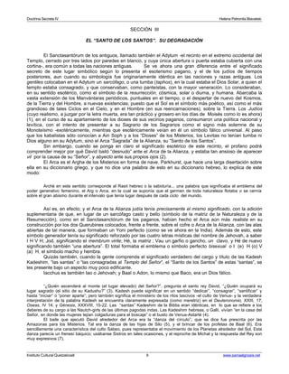 Doctrina Secreta IV Helena Petronila Blavatski 
SECCIÓN III 
EL “SANTO DE LOS SANTOS”. SU DEGRADACIÓN 
El Sanctasantórum de los antiguos, llamado también el Adytum -el recinto en el extremo occidental del 
Templo, cerrado por tres lados por paredes en blanco, y cuya única abertura o puerta estaba cubierta con una 
cortina-, era común a todas las naciones antiguas. Se ve ahora una gran diferencia entre el significado 
secreto de este lugar simbólico según lo presenta el esoterismo pagano, y el de los judíos de tiempos 
posteriores, aun cuando su simbología fue originariamente idéntica en las naciones y razas antiguas. Los 
gentiles colocaban en el Adytum un sarcófago, o una tumba (taphos), en la cual estaba el Dios Solar, a quien el 
templo estaba consagrado, y que conservaban, como panteístas, con la mayor veneración. Lo consideraban, 
en su sentido esotérico, como el símbolo de la resurrección, cósmica, solar o diurna, y humana. Abarcaba la 
vasta extensión de los Manvántaras periódicos, puntuales en el tiempo, o el despertar de nuevo del Kosmos, 
de la Tierra y del Hombre, a nuevas existencias; puesto que el Sol es el símbolo más poético, así como el más 
grandioso de tales Ciclos en el Cielo, y en el Hombre (en sus reencarnaciones), sobre la Tierra. Los Judíos 
(cuyo realismo, a juzgar por la letra muerta, era tan práctico y grosero en los días de Moisés como lo es ahora) 
(1), en el curso de su apartamiento de los dioses de sus vecinos paganos, consumaron una política nacional y 
levítica, con el intento de presentar a su Sagrario de los Sagrarios como el signo más solemne de su 
Monoteísmo -exotéricamente, mientras que esotéricamente veían en él un símbolo fálico universal. Al paso 
que los kabalistas sólo conocían a Ain Soph y a los “Dioses” de los Misterios, los Levitas no tenían tumba ni 
Dios alguno en su Adytum, sino el Arca “Sagrada” de la Alianza, su “Santo de los Santos”. 
Sin embargo, cuando se ponga en claro el significado esotérico de este recinto, el profano podrá 
comprender mejor por qué David bailó “desnudo” ante el Arca de la Alianza, y estaba tan ansioso de aparecer 
vil por la causa de su “Señor”, y abyecto ante sus propios ojos (2). 
El Arca es el Argha de los Misterios en forma de nave. Parkhurst, que hace una larga disertación sobre 
ella en su diccionario griego, y que no dice una palabra de esto en su diccionario hebreo, lo explica de este 
modo: 
Archè en este sentido corresponde al Rasit hebreo o la sabiduría... una palabra que significaba el emblema del 
poder generativo femenino, el Arg o Arca, en la cual se suponía que el germen de toda naturaleza flotaba o se cernía 
sobre el gran abismo durante el intervalo que tenía lugar después de cada ciclo del mundo. 
Así es, en efecto; y el Arca de la Alianza judía tenía precisamente el mismo significado, con la adición 
suplementaria de que, en lugar de un sarcófago casto y bello (símbolo de la matriz de la Naturaleza y de la 
Resurrección), como en el Sanctasanctórum de los paganos, habían hecho el Arca aún más realista en su 
construcción por los dos Querubines colocados, frente a frente, sobre el cofre o Arca de la Alianza, con las alas 
abiertas de tal manera, que formaban un Yoni perfecto (como se ve ahora en la India). Además de esto, este 
símbolo generador tenía su significado reforzado por las cuatro letras místicas del nombre de Jehovah, a saber 
I H V H; Jod, significando el membrum virile; Hé, la matriz ; Vau un garfio o gancho, un clavo, y Hé de nuevo 
significando también “una abertura”. El total formaba el emblema o símbolo perfecto bisexual o I (e) H (o) V 
(a) H, el símbolo macho y hembra. 
Quizás también, cuando la gente comprenda el significado verdadero del cargo y título de las Kadesh 
Kadeshim, “las santas” o “las consagradas al Templo del Señor”, el “Santo de los Santos” de estas “santas”, se 
les presente bajo un aspecto muy poco edificante. 
Iacchus es también Iao o Jehovah; y Baal o Adon, lo mismo que Baco, era un Dios fálico. 
“¿Quién ascenderá al monte (el lugar elevado) del Señor?”, pregunta el santo rey David, “¿Quién ocupará su 
lugar sagrado (el sitio de su Kadushu?” (3). Kadesh puede significar en un sentido “dedicar”, “consagrar”, “santificar” y 
hasta “iniciar” o “poner aparte”; pero también significa el ministerio de los ritos lascivos -el culto de Venus- y la verdadera 
interpretación de la palabra Kadesh se encuentra claramente expresada (como meretriz) en el Deuteronomio, XXIII, 17; 
Oseas, IV 14; y Génesis, XXXVIII, 15-22. Las “santas” Kadeshim de la Biblia eran idénticas, en lo que se refiere a los 
deberes de su cargo a las Nautch-girls de las últimas pagodas indas. Las Kadeshim hebreas, o Galli, vivían “en la casa del 
Señor, en donde las mujeres tejían colgaduras para el boscaje” o el busto de Venus-Astarté (4). 
El baile que ejecutó David alrededor del Arca era la “danza del círculo”, que se dice fue prescrita por las 
Amazonas para los Misterios. Tal era la danza de las hijas de Silo (5), y el brincar de los profetas de Baal (6). Era 
sencillamente una característica del culto Sabeo, pues representaba el movimiento de los Planetas alrededor del Sol. Esta 
danza parecía un frenesí báquico; usábanse Sistros en tales ocasiones, y el reproche de Michal y la respuesta del Rey son 
muy expresivos (7). 
Instituto Cultural Quetzalcoatl 9 www.samaelgnosis.net 
 