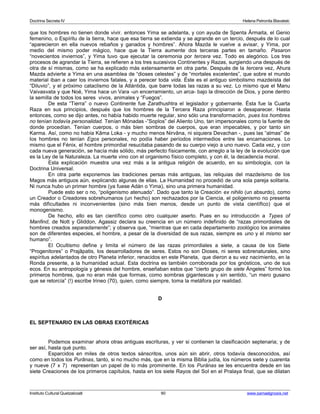 Doctrina Secreta IV Helena Petronila Blavatski 
que los hombres no tienen donde vivir. entonces Yima se adelanta, y con ayuda de Spenta Ârmaita, el Genio 
femenino, o Espíritu de la tierra, hace que esa tierra se extienda y se agrande en un tercio, después de lo cual 
“aparecieron en ella nuevos rebaños y ganados y hombres”. Ahora Mazda le vuelve a avisar, y Yima, por 
medio del mismo poder mágico, hace que la Tierra aumente dos terceras partes en tamaño. Pasaron 
“novecientos inviernos”, y Yima tuvo que ejecutar la ceremonia por tercera vez. Todo es alegórico. Los tres 
procesos de agrandar la Tierra, se refieren a los tres sucesivos Continentes y Razas, surgiendo una después de 
otra de sí mismas, como se ha explicado más extensamente en otra parte. Después de la tercera vez, Ahura 
Mazda advierte a Yima en una asamblea de “dioses celestes” y de “mortales excelentes”, que sobre el mundo 
material iban a caer los inviernos fatales, y a perecer toda vida. Éste es el antiguo simbolismo mazdeísta del 
“Diluvio”, y el próximo cataclismo de la Atlántida, que barre todas las razas a su vez. Lo mismo que el Manu 
Vaivasvata y que Noé, Yima hace un Vara -un encerramiento, un arca- bajo la dirección de Dios, y pone dentro 
la semilla de todos los seres vivos, animales y “Fuegos”. 
De esta “Tierra” o nuevo Continente fue Zarathushtra el legislador y gobernante. Ésta fue la Cuarta 
Raza en sus principios, después que los hombres de la Tercera Raza principiaron a desaparecer. Hasta 
entonces, como se dijo antes, no había habido muerte regular, sino sólo una transformación, pues los hombres 
no tenían todavía personalidad. Tenían Mónadas -”Soplos” del Aliento Uno, tan impersonales como la fuente de 
donde procedían. Tenían cuerpos, o más bien sombras de cuerpos, que eran impecables, y por tanto sin 
Karma. Así, como no había Kâma Loka - y mucho menos Nirvâna, ni siquiera Devachan -, pues las “almas” de 
los hombres no tenían Egos personales, no podía haber períodos intermedios entre las encarnaciones. Lo 
mismo que el Fénix, el hombre primordial resucitaba pasando de su cuerpo viejo a uno nuevo. Cada vez, y con 
cada nueva generación, se hacía más sólido, más perfecto físicamente, con arreglo a la ley de la evolución que 
es la Ley de la Naturaleza. La muerte vino con el organismo físico completo, y con él, la decadencia moral. 
Esta explicación muestra una vez más a la antigua religión de acuerdo, en su simbología, con la 
Doctrina Universal. 
En otra parte exponemos las tradiciones persas más antiguas, las reliquias del mazdeísmo de los 
Magos más antiguos aún, explicando algunas de ellas. La Humanidad no procedió de una sola pareja solitaria. 
Ni nunca hubo un primer hombre (ya fuese Adán o Yima), sino una primera humanidad. 
Puede esto ser o no, “poligenismo atenuado”. Dado que tanto la Creación ex nihilo (un absurdo), como 
un Creador o Creadores sobrehumanos (un hecho) son rechazados por la Ciencia, el poligenismo no presenta 
más dificultades ni inconvenientes (sino más bien menos, desde un punto de vista científico) que el 
monogenismo. 
De hecho, ello es tan científico como otro cualquier aserto. Pues en su introducción a Types of 
Manfind, de Nott y Gliddon, Agassiz declara su creencia en un número indefinido de “razas primordiales de 
hombres creados separadamente”; y observa que, “mientras que en cada departamento zoológico los animales 
son de diferentes especies, el hombre, a pesar de la diversidad de sus razas, siempre es uno y el mismo ser 
humano”. 
El Ocultismo define y limita el número de las razas primordiales a siete, a causa de los Siete 
“Progenitores” o Prajâpatis, los desarrolladores de seres. Estos no son Dioses, ni seres sobrenaturales, sino 
espíritus adelantados de otro Planeta inferior, renacidos en este Planeta, que dieron a su vez nacimiento, en la 
Ronda presente, a la humanidad actual. Esta doctrina es también corroborada por los gnósticos, uno de sus 
ecos. En su antropología y génesis del hombre, enseñaban estos que “cierto grupo de siete Ángeles” formó los 
primeros hombres, que no eran más que formas, como sombras gigantescas y sin sentido, “un mero gusano 
que se retorcía” (!) escribe Irineo (70), quien, como siempre, toma la metáfora por realidad. 
D 
EL SEPTENARIO EN LAS OBRAS EXOTÉRICAS 
Podemos examinar ahora otras antiguas escrituras, y ver si contienen la clasificación septenaria; y de 
ser así, hasta qué punto. 
Esparcidos en miles de otros textos sánscritos, unos aún sin abrir, otros todavía desconocidos, así 
como en todos los Purânas, tanto, si no mucho más, que en la misma Biblia judía, los números siete y cuarenta 
y nueve (7 x 7) representan un papel de lo más prominente. En los Purânas se les encuentra desde en las 
siete Creaciones de los primeros capítulos, hasta en los siete Rayos del Sol en el Pralaya final, que se dilatan 
Instituto Cultural Quetzalcoatl 90 www.samaelgnosis.net 
 