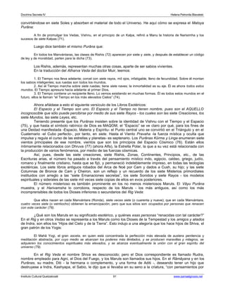 Doctrina Secreta IV Helena Petronila Blavatski 
convirtiéndose en siete Soles y absorben el material de todo el Universo. He aquí cómo se expresa el Matsya 
Purâna: 
A fin de promulgar los Vedas, Vishnu, en el principio de un Kalpa, refirió a Manu la historia de Narisimha y los 
sucesos de siete Kalpas (71). 
Luego dice también el mismo Purâna que: 
En todos los Manvántaras, las clases de Rishis (72) aparecen por siete y siete, y después de establecer un código 
de ley y de moralidad, parten para la dicha (73). 
Los Rishis, además, representan muchas otras cosas, aparte de ser sabios vivientes. 
En la traducción del Atharva Veda del doctor Muir, leemos: 
1. El Tiempo nos lleva adelante; corcel con siete rayos, mil ojos, infatigable, lleno de fecundidad. Sobre él montan 
los sabios inteligentes; sus ruedas son todos los mundos. 
2. Así el Tiempo marcha sobre siete ruedas; tiene siete naves; la inmortalidad es su eje. Él es ahora todos estos 
mundos. El Tiempo apresura hacia adelante al primer Dios. 
3. El Tiempo contiene un recipiente lleno. Lo vemos existiendo en muchas formas. Él es todos estos mundos en el 
futuro. ellos le llaman “el Tiempo en los más elevados Cielos” (74). 
Ahora añádase a esto el siguiente versículo de los Libros Esotéricos: 
El Espacio y el Tiempo son uno. El Espacio y el Tiempo no tienen nombre, pues son el AQUELLO 
incognoscible que sólo puede percibirse por medio de sus siete Rayos - los cuales son las siete Creaciones, los 
siete Mundos, las siete Leyes, etc. 
Teniendo presente que los Purânas insisten sobre la identidad de Vishnu con el Tiempo y el Espacio 
(75), y que hasta el símbolo rabínico de Dios es MAQOM, el “Espacio” se ve claro por qué, para los fines de 
una Deidad manifestada -Espacio, Materia y Espíritu- el Punto central uno se convirtió en el Triángulo y en el 
Cuaternario -el Cubo perfecto-, por tanto, en siete. Hasta el Viento Pravaha -la fuerza mística y oculta que 
impulsa y regula el curso de las estrellas y planetas- es septenario. Los Purânas Kûrma y Linga enumeran siete 
vientos principales de ese nombre, vientos que son los principios del Espacio Cósmico (76). Están ellos 
íntimamente relacionados con Dhruva (77) (ahora Alfa), la Estrella Polar, la que a su vez está relacionada con 
la producción de varios fenómenos, por medio de las fuerzas cósmicas. 
Así, pues, desde las siete creaciones, siete Rishis, Zonas, Continentes, Principios, etc., de las 
Escrituras arias, el número ha pasado a través del pensamiento místico indo, egipcio, caldeo, griego, judío, 
romano y finalmente cristiano, hasta que se fijó, y permaneció indeleblemente impreso, en todas las teologías 
exotéricas. Los siete libros antiguos robados del Arca de Noé por Cam y dados a Cush, su hijo; y las siete 
Columnas de Bronce de Cam y Cheiron, son un reflejo y un recuerdo de los siete Misterios primordiales 
instituidos con arreglo a las “siete Emanaciones secretas”, los siete Sonidos y siete Rayos - los modelos 
espirituales y siderales de las siete mil veces siete copias de ellos en evos posteriores. 
El número misterioso es también prominente en los no menos misteriosos Maruts. El Vâyu Purâna 
muestra, y el Harivamsha lo corrobora, respecto de los Maruts - los más antiguos, así como los más 
incomprensibles de todos los Dioses inferiores o secundarios del Rig Veda: 
Que ellos nacen en cada Manvántara (Ronda), siete veces siete (o cuarenta y nueve); que en cada Manvántara, 
cuatro veces siete (o veintiocho) obtienen la emancipación; pero que sus sitios son ocupados por personas que renacen 
con este carácter (78). 
¿Qué son los Maruts en su significado esotérico, y quiénes esas personas “renacidas con tal carácter?” 
En el Rig y en otros Vedas se representa a los Maruts como los Dioses de la Tempestad y los amigos y aliados 
de Indra; son ellos los “Hijos del Cielo y de la Tierra”. Esto indujo a una alegoría que los hace hijos de Shiva, el 
gran patrón de los Yogis: 
El Mahâ Yogi, el gran asceta, en quien está concentrada la perfección más elevada de austera penitencia y 
meditación abstracta, por cuyo medio se alcanzan los poderes más ilimitados, y se producen maravillas y milagros, se 
adquieren los conocimientos espirituales más elevados, y se alcanza eventualmente la unión con el gran espíritu del 
universo (79). 
En el Rig Veda el nombre Shiva es desconocido; pero el Dios correspondiente es llamado Rudra, 
nombre empleado para Agni, el Dios del Fuego, y los Maruts son llamados sus hijos. En el Râmâyana y en los 
Purânas, su madre, Diti - la hermana o complemento, y una forma de Aditi -, deseando tener un hijo que 
destruyese a Indra, Kashyapa, el Sabio, le dijo que si llevaba en su seno a la criatura, “con pensamientos por 
Instituto Cultural Quetzalcoatl 91 www.samaelgnosis.net 
 
