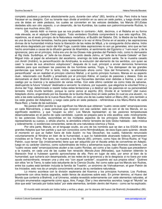 Doctrina Secreta IV Helena Petronila Blavatski 
completo piadosos y persona absolutamente pura, durante cien años” (80), tendría al hijo. Pero Indra la hace 
fracasar en su designio. Con su tonante rayo divide al embrión en su seno en siete partes, y luego divide cada 
una de éstas en siete pedazos, los cuales se convierten en las veloces deidades, los Maruts (81).Estas 
deidades sólo son otro aspecto, o un desarrollo, de los Kumâras, los cuales son patronímicamente Rudras, lo 
mismo que muchos otros (82). 
Diti, siendo Aditi -a menos que se nos pruebe lo contrario-; Aditi, decimos, o el Âkâsha en su forma 
más elevada, es el séptuple Cielo egipcio. Todo verdadero Ocultista comprenderá lo que esto significa. Diti, 
repetimos, es el sexto principio de la Naturaleza metafísica, el Buddhi del Âkâsha. Diti, la Madre de los Maruts, 
es una de sus formas terrestres, hecha para representar a la vez el Alma Divina en el asceta y las aspiraciones 
divinas de la humanidad mística hacia la liberación de las redes de Mâyâ, y la consiguiente dicha eterna. Indra 
está ahora degradado por razón del Kali Yuga, cuando tales aspiraciones no son ya generales; sino que se han 
hecho anormales a causa de la difusión general de Ahamkâra, el sentimiento del Egoísmo o “I-am-ness” y de la 
ignorancia; pero en el principio, Indra era uno de los Dioses más grandes del Panteón indo, como lo demuestra 
el Rig Veda. Surâdhipa, el “Jefe de los dioses”, ha caído desde Jishnu, el “Jefe de la Hueste Celeste” -el San 
Miguel indo- al papel de adversario del ascetismo, enemigo de toda aspiración santa. Se le muestra casado 
con Aindri (Indrâni), la personificación de Aindriyaka, la evolución del elemento de los sentidos, con quien se 
casó “a causa de sus atractivos voluptuosos”; después de lo cual, principió a enviar demonios femeninos 
celestes para que excitasen las pasiones de los hombres santos, Yogis, y “los distrajesen de las grandes 
penitencias que temía”. Por lo tanto, Indra, caracterizado ahora como “dios del firmamento, la atmósfera 
personificada” -es en realidad el principio cósmico Mahat, y el quinto principio humano, Manas en su aspecto 
dual-, relacionado con Buddhi y arrastrado por el principio Kâma, el cuerpo de pasiones y deseos. Esto es 
demostrado al decir Brahmâ al Dios vencido que sus frecuentes derrotas eran debidas a Karma, y eran un 
castigo por su licencia y la seducción de varias ninfas. Con este último carácter es como trata de salvarse, 
destruyendo la futura “criatura” destinada a vencerlo: la criatura, por supuesto, que alegoriza la voluntad firme y 
divina del Yogi, determinado a resistir todas estas tentaciones y a destruir así las pasiones en su personalidad 
terrestre. Indra triunfa también, porque la carne vence al espíritu (83). Divide él al “embrión” (del nuevo 
Adeptado divino, engendrado por los Ascetas de la Quinta Raza Aria) en siete partes (lo cual es una alusión, no 
sólo a las siete subrazas de la nueva Raza-Raíz, en cada una de las cuales habrá un Manu (84), sino también a 
los siete grados del Adeptado), y luego cada parte en siete pedazos - refiriéndose a los Manu-Rishis de cada 
Raza-Raíz, y hasta de las subrazas. 
No parece difícil percibir lo que significan los Maruts que obtienen “cuatro veces siete” emancipaciones 
en cada Manvántara, y esas personas que renacen con ese carácter, esto es con el de los Maruts, en su 
significado esotérico, y que “ocupan su sitio”. Los Maruts representan: a) las pasiones tempestuosas 
desencadenadas en el pecho de cada candidato, cuando se prepara para la vida ascética -esto místicamente; 
b) las potencias Ocultas, escondidas en los múltiples aspectos de los principios inferiores del Âkâsha-representando 
su cuerpo, o sthûla sharîra, la atmósfera inferior terrestre de todo Globo habitado - esto mística 
y sideralmente; c) existencias conscientes, seres de una naturaleza cósmica y física. 
Por otra parte, Maruts, en el lenguaje oculto, es uno de los nombres que se dan a los EGOS de los 
grandes Adeptos que han partido y que son conocidos como Nirmânakâyas; de esos Egos para quienes -desde 
el momento en que se hallan fuera de toda ilusión- no hay Devachan, los cuales, habiendo renunciado 
voluntariamente al Nirvâna en bien de la humanidad, o que no habiéndole alcanzado todavía, permanecen 
invisibles en la Tierra. Por tanto, se muestra a los Maruts (85), primero, como hijos de Shiva-Rudra, el Yogi 
Patrón, cuyo tercer Ojo (místicamente) tiene que ser adquirido por el Asceta antes de convertirse en Adepto; 
luego en su carácter cósmico, como subordinados de Indra y adversarios suyos, bajo diversos caracteres. Las 
“cuatro veces siete” emancipaciones aluden a las cuatro Rondas, así como a las cuatro Razas que precedieron 
a la nuestra, en cada una de las cuales han renacido Maruta-Jivas (Mónadas), que hubieran obtenido la 
liberación final si hubiesen querido aprovecharse de ella. Pero en lugar de esto, por amor al bien de la 
humanidad, que lucharía aún desamparada, en las redes de la ignorancia y de la desgracia si no fuera por esta 
ayuda extraordinaria, renacen una y otra vez “con aquel carácter”, ocupando así sus propios sitios”. Quiénes 
son ellos “en la Tierra, lo sabe todo estudiante de la Ciencia Oculta. Así como sabe que los Maruts son Rudras, 
entre los cuales está también incluida la familia de Tvashtri, un sinónimo de Vishvakarman, el gran Patrón de 
los Iniciados. esto nos da un amplio conocimiento acerca de su verdadera naturaleza. 
Lo mismo acontece con la división septenaria del Kosmos y los principios humanos. Los Purânas, 
juntamente con otros textos sagrados, están llenos de alusiones sobre esto. En primer término, el Huevo del 
Mundo que contenía a Brahmâ, o al Universo, estaba revestido externamente con siete elementos naturales, al 
principio enumerados vagamente como agua, Aire, Fuego, Éter y tres elementos secretos; luego el “Mundo” se 
dice que está “cercado por todos lados” por siete elementos, también dentro del Huevo - como se ha explicado: 
El mundo está cercado por todos lados y arriba y abajo, por la cáscara del huevo (de Brahmâ) (Andakatâha) (86). 
Instituto Cultural Quetzalcoatl 92 www.samaelgnosis.net 
 