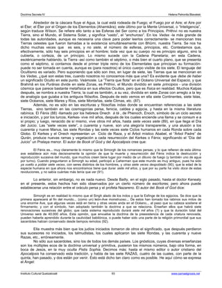 Doctrina Secreta IV Helena Petronila Blavatski 
Alrededor de la cáscara fluye el Agua, la cual está rodeada de Fuego; el Fuego por el Aire; el Aire por 
el Éter; el Éter por el Origen de los Elementos (Ahamkâra); este último por la Mente Universal, o “Inteligencia”, 
según traduce Wilson. Se refiere ello tanto a las Esferas del Ser como a los Principios. Prithivi no es nuestra 
Tierra, sino el Mundo, el Sistema Solar, y significa “vasto”, el “anchuroso”. En los Vedas -la más grande de 
todas las autoridades, aunque es necesaria una clave para poder leerlos correctamente- se mencionan tres 
Tierras celestes que fueron llamadas a la existencia simultáneamente con Bhûmi, nuestra Tierra. Se nos ha 
dicho muchas veces que es seis, y no siete, el número de esferas, principios, etc. Contestamos que, 
efectivamente, sólo hay seis principios en el hombre; toda vez que su cuerpo no es principio alguno, sino la 
cubierta, o corteza, de un principio. Lo mismo sucede con la Cadena Planetaria; en esta Cadena, 
esotéricamente hablando, la Tierra -así como también el séptimo, o más bien el cuarto plano, que se presenta 
como el séptimo, si contamos desde el primer triple reino de los Elementales que principian su formación-puede 
no ser tomada en cuenta, aunque es (para nosotros) el único cuerpo visible de los siete. El lenguaje del 
Ocultismo es variado. Pero suponiendo que sólo son tres, en lugar de siete, las Tierras que se mencionan en 
los Vedas, ¿qué son estas tres, cuando nosotros no conocemos más que una? Es evidente que debe de haber 
un significado Oculto en este punto. Veámosle. La “Tierra que flota” en el Océano Universal del Espacio, y que 
Brahmâ en los Purânas divide en siete Zonas, es Prithivi, el Mundo dividido en siete principios - una división 
cósmica que parece bastante metafísica en sus efectos Ocultos, pero que es física en realidad. Muchos Kalpas 
después, se nombra a nuestra Tierra, la cual es también, a su vez, dividida en siete Zonas con arreglo a la ley 
de analogía que guiaba a los antiguos filósofos. Después de esto vemos en ella siete Continentes, siete Islas, 
siete Océanos, siete Mares y Ríos, siete Montañas, siete Climas, etc. (87). 
Además, no es sólo en las escrituras y filosofías indas donde se encuentran referencias a las siete 
Tierras, sino también en las cosmogonías persa, fenicia, caldea y egipcia, y hasta en la misma literatura 
rabínica. El Fénix (88) -llamado por los hebreos Onech á tá , de Phenoch, Enoch, símbolo de un ciclo secreto 
e iniciación, y por los turcos, Kerkes- vive mil años, después de los cuales enciende una llama y se consum e a 
sí propio; y luego, renacido de sí mismo, vive otros mil años, hasta siete veces siete (89), en que llega el Día 
del Juicio. Las “siete veces siete”, o cuarenta y nueve, son una alegoría transparente, y una alusión a los 
cuarenta y nueve Manus, las siete Rondas y las siete veces siete Ciclos humanos en cada Ronda sobre cada 
Globo. El Kerkes y el Onech representan un Ciclo de Raza, y el Árbol místico Ababel, el “Árbol Padre” de 
Qurán, produce nuevas ramas y vegetación a cada resurrección del Kerkes o Fénix; significando el “Día del 
Juicio” un Pralaya menor. El autor de Book of God y del Apocalipsis cree que: 
El Fénix es... muy claramente lo mismo que la Simorgh de los romances persas; y lo que refieren de esta última 
ave establece aún más decisivamente la opinión de que la muerte y resurrección del Fénix indica la destrucción y 
reproducción sucesiva del mundo, que muchos creen tiene lugar por medio de un diluvio de fuego (y también uno de agua 
por turno). Cuando preguntaron a Simorgh su edad, participó a Caherman que este mundo es muy antiguo, pues ha sido 
ya vuelto a poblar siete veces, con seres distintos de los hombres, y otras siete veces despoblado (90); que la edad de la 
especie humana en que ahora nos encontramos tiene que durar siete mil años, y que por su parte ha visto doce de estas 
revoluciones, y no sabía cuántas más tenía que ver (91). 
Lo anterior, sin embargo, no es nada nuevo. Desde Bailly, en el siglo pasado, hasta el doctor Kenealy 
en el presente, estos hechos han sido observados por un cierto número de escritores; pero ahora puede 
establecerse una relación entre el oráculo persa y el profeta Nazareno. El autor del Book of God dice: 
Simorgh es en realidad lo mismo que el Singh alado de los indos y que la Esfinge de los egipcios. Se dice que la 
primera aparecerá al fin del mundo... (como un) león-Ave monstruoso... De estos han tomado los rabinos sus mitos de 
una enorme Ave, que algunas veces está en tierra y otras veces anda en el Océano... al paso que su cabeza sostiene el 
firmamento; y con el símbolo, han adoptado también la doctrina a que se relaciona. Enseñan ellos que habrá siete 
renovaciones sucesivas del globo; que cada sistema reproducido durará siete mil años (?) y que la duración total del 
Universo será de 40.000 años. Esta opinión, que envuelve la doctrina de la preexistencia de cada criatura renovada, 
pueden haberla aprendido durante la cautividad babilónica, o puede haber sido una parte de la religión primordial que sus 
sacerdotes habían conservado desde tiempos remotos (92). 
Ella muestra más bien que los judíos iniciados tomaron de otros el significado, que después perdieron 
sus sucesores no iniciados, los talmudistas, los cuales aplicaron las siete Rondas, y las cuarenta y nueve 
Razas, etc., erróneamente. 
No sólo sus sacerdotes, sino los de todos los demás países. Los gnósticos, cuyas diversas enseñanzas 
son los múltiples ecos de la doctrina universal y primitiva, pusieron los mismos números, bajo otra forma, en 
boca de Jesús, en la muy oculta Pistis Sophia. Decimos más: hasta el mismo editor o autor cristiano del 
Apocalipsis ha conservado esta tradición, y habla de las siete RAZAS, cuatro de las cuales, con parte de la 
quinta, han pasado, y dos están por venir. Esto está dicho tan claro como es posible. He aquí cómo se expresa 
el Ángel: 
Instituto Cultural Quetzalcoatl 93 www.samaelgnosis.net 
 