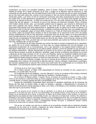 Doctrina Secreta IV Helena Petronila Blavatski 
construyeron una teoría, por completo fantástica, sobre el asunto. Porque los hindúes habían hecho una 
medida de tiempo de la media revolución de la luna; y porque en la literatura inda se menciona un mes 
compuesto de sólo quince días, del cual habla Quinto Curcio (98), se convierte por ello en hecho comprobado, 
que su año fuera sólo medio año, ¡cuando no se le llamaba un día! Los chinos dividían también su Zodíaco en 
veinticuatro partes, y por tanto, su año en veinticuatro quincenas; pero tales computaciones no les impedía ni 
les impide tener un año astronómico exactamente como el nuestro. Aún hoy tienen ellos también en algunas 
provincias un período de 60 días - el Rûdû de la India del Sur. Por otra parte, Diodoro de Sicilia (99) cita los 
“treinta días del año egipcio”, o el período en que la luna ejecuta una revolución completa. Plinio y Plutarco 
(100) hablan ambos de ello; pero, ¿es razonable sostener que los egipcios, que conocían la Astronomía tan 
bien como cualquier otra nación, hicieran consistir el mes lunar de 30 días, cuando sólo tiene 28 días y 
fracciones? Este período lunar tenía seguramente un significado oculto, lo mismo que lo tenían el Ayanam y el 
Rûdû de los indos. El año de 2 meses de duración, y también el período de 60 días, eran una medida universal 
de tiempo en la antigüedad, según el mismo Bailly muestra en su Traité de l’Astronomie Indienne et Orientale. 
Los chinos, según sus propios libros, dividían su año en dos partes, de un equinoccio al otro (101); los árabes 
dividían antiguamente el año en seis estaciones, compuesta cada una de dos meses; en la obra astronómica 
china llamada Kioo-tche se dice que dos lunas constituyen una medida de tiempo, y seis medidas un año; y 
hasta hoy día los aborígenes de Kamschatka tienen sus años de seis meses, como los tenían cuando los visitó 
el Abate Chappe (102). Pero ¿es todo esto una razón para pretender que cuando los Purânas indos dicen un 
año solar, signifique ello un solo día solar? 
El conocimiento de las leyes naturales que hacían del siete el número fundamental de la naturaleza, 
por decirlo así, en el mundo manifestado, o en todo caso, en nuestro presente ciclo de vida terrestre, y la 
maravillosa comprensión de su funcionamiento, era lo que descubría a los antiguos tantos misterios de la 
Naturaleza. Estas leyes y sus procesos en los planos sideral, terrestre y moral son también los que permitían a 
los antiguos astrónomos calcular exactamente la duración de los ciclos y sus efectos respectivos sobre la 
marcha de los sucesos: el anotar de antemano -profetizar, según se dice- la influencia que tendrían en el curso 
y desarrollo de las razas humanas. El Sol, la Luna y los Planetas, siendo los medidores infalibles del tiempo, 
cuya potencia y periodicidad eran bien conocidas, se convirtieron así, respectivamente, en el gran regente y 
gobernantes de nuestro pequeño sistema, en todos sus siete dominios o “esferas de acción” (103). 
Esto ha sido tan evidente y notable, que aun a muchos de los hombres de ciencia modernos, tanto 
materialistas como místicos, les ha llamado la atención esta ley. Físicos y teólogos, matemáticos y psicólogos, 
han llamado repetidamente la atención del mundo hacia este hecho de la periodicidad en la conducta de la 
“Naturaleza”. Los Comentarios explican estos números en los términos siguientes: 
El Círculo no es el “Uno” sino el TODO. 
En el (Cielo) superior, el Rajah (104) impenetrable (el Círculo) se convierte en Uno, porque (es) lo 
indivisible, y no puede haber Tau en él. 
En el segundo (de los tres Rajâmsi, o los tres “Mundos”), el Uno se convierte en Dos (macho y hembra) 
y Tres (con el Hijo o Logos), y los Cuatro Sagrados (la Tetraktys o Tetragrammaton). 
En el tercero (el Mundo inferior o nuestra Tierra), el número se convierte en Cuatro, y Tres, y Dos. 
Toma los dos primeros y obtendrás Siete, el número sagrado de la vida; mezcla (el último) con el Rajah medio, 
y tendrás Nueve, el número sagrado del SER y del DEVENIR (105). 
Cuando los orientalistas occidentales hayan dominado el verdadero significado de las divisiones del 
Mundo del Rig Veda -la división doble, la triple, la séxtuple y séptuple, y especialmente la novenaria- el 
misterio de las divisiones cíclicas aplicadas al Cielo y a la Tierra, a los Dioses y a los Hombres, será para ellos 
más claro que lo que es ahora. Porque: 
Hay una armonía de los números en toda la naturaleza; en la fuerza de la gravedad; en los movimientos 
planetarios; en las leyes del calor, de la luz, de la electricidad y de la afinidad química; en las formas de los animales y 
plantas; en las percepciones de la mente. La dirección, en efecto, de la ciencia natural y física moderna, va hacia una 
generalización que exprese las leyes fundamentales de todo, por medio de una simple razón numérica. Nos referimos a 
Philosophy of the Inductive Sciences, del profesor Whewell, y a las investigaciones de Mr. Hay, en las leyes del colorido y 
de la forma armoniosos. De éstas se desprende que el número siete se distingue en las leyes que regulan la percepción 
armónica de las formas, colores y sonidos, y probablemente también del gusto, si pudiésemos analizar nuestras 
sensaciones de esta clase con exactitud matemática (106). 
Tan es así, en verdad, que más de un médico se ha encontrado azorado ante la repetición periódica 
septenaria de los ciclos en la subida y descenso de varias dolencias, y los naturalistas se han sentido 
completamente desconcertados para explicarse esta ley. 
Instituto Cultural Quetzalcoatl 95 www.samaelgnosis.net 
 
