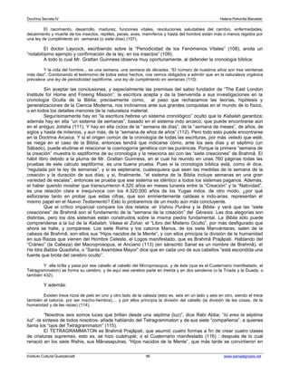 Doctrina Secreta IV Helena Petronila Blavatski 
El nacimiento, desarrollo, madurez, funciones vitales, revoluciones saludables del cambio, enfermedades, 
decaimiento y muerte de los insectos, reptiles, peces, aves, mamíferos y hasta del hombre están más o menos regidos por 
una ley de cumplimiento en semanas (o siete días) (107). 
El doctor Laycock, escribiendo sobre la “Periodicidad de los Fenómenos Vitales” (108), anota un 
“notabilísimo ejemplo y confirmación de la ley, en los insectos” (109). 
A todo lo cual Mr. Grattan Guinness observa muy oportunamente, al defender la cronología bíblica: 
Y la vida del hombre... es una semana, una semana de décadas. “El número de nuestros años son tres veintenas 
más diez”. Combinando el testimonio de todos estos hechos, nos vemos obligados a admitir que en la naturaleza orgánica 
prevalece una ley de periodicidad septiforme, una ley de cumplimiento en semanas (110). 
Sin aceptar las conclusiones, y especialmente las premisas del sabio fundador de “The East London 
Institute for Home and Foreing Mission”, la escritora acepta y da la bienvenida a sus investigaciones en la 
cronología Oculta de la Biblia; precisamente como, al paso que rechazamos las teorías, hipótesis y 
generalizaciones de la Ciencia Moderna, nos inclinamos ante sus grandes conquistas en el mundo de lo físico, 
o en todos los detalles menores de la naturaleza material. 
Segurísimamente hay en “la escritura hebrea un sistema cronológico” oculto que la Kabalah garantiza; 
además hay en ella “un sistema de semanas”, basado en el sistema indo arcaico, que puede encontrarse aún 
en el antiguo Jotisha (111). Y hay en ella ciclos de la “semana de días”, de la “semana de meses”, de años, de 
siglos y hasta de milenios, y aun más, de la “semana de años de años” (112). Pero todo esto puede encontrarse 
en la Doctrina Arcaica. Y si el origen común de la cronología de todas las escrituras, por más velado que esté, 
se niega en el caso de la Biblia; entonces tendrá que indicarse cómo, ante los seis días y el séptimo (un 
Sábado), puede eludirse el relacionar la cosmogonía genética con las puránicas. Porque la primera “semana de 
la creación” muestra lo septiforme de su cronología y la relaciona así con las “siete creaciones” de Brahmâ. El 
hábil libro debido a la pluma de Mr. Grattan Guinness, en el cual ha reunido en unas 760 páginas todas las 
pruebas de este cálculo septiforme, es una buena prueba. Pues si la cronología bíblica está, como él dice, 
“regulada por la ley de semanas”, y si es septenaria, cualesquiera que sean las medidas de la semana de la 
creación y la duración de sus días; y si, finalmente, “el sistema de la Biblia incluye semanas en una gran 
variedad de escalas”, entonces se prueba que ese sistema es idéntico a todos los sistemas paganos. Además, 
el haber querido mostrar que transcurrieron 4.320 años en meses lunares entre la “Creación” y la “Natividad”, 
es una relación clara e inequívoca con los 4.320.000 años de los Yugas indos. de otro modo, ¿por qué 
esforzarse tanto en probar que estas cifras, que son eminentemente caldeas e indo-arias, representan el 
mismo papel en el Nuevo Testamento? Esto lo probaremos de un modo aún más concluyente. 
Que el crítico imparcial compare los dos relatos -el Vishnu Purâna y la Biblia- y verá que las “siete 
creaciones” de Brahmâ son el fundamento de la “semana de la creación” del Génesis. Las dos alegorías son 
distintas, pero los dos sistemas están construidos sobre la misma piedra fundamental. La Biblia sólo puede 
comprenderse a la luz de la Kabalah. Véase el Zohar, el “Libro del Misterio Oculto”, por más desfigurado que 
ahora se halle, y compárese. Los siete Rishis y los catorce Manus, de los siete Manvántaras, salen de la 
cabeza de Brahmâ; son ellos sus “Hijos nacidos de la Mente”, y con ellos principia la división de la humanidad 
en sus Razas que vienen del Hombre Celeste, el Logos manifestado, que es Brahmâ Prajâpati. Hablando del 
“Cráneo” (la Cabeza) del Macroprosopus, el Anciano (113) (en sánscrito Sanat es un nombre de Brahmâ), el 
Ha Idra Babba Quadisha, o “Santa Asamblea Mayor” dice que en cada uno de sus cabellos “está escondida una 
fuente que brota del cerebro oculto”. 
Y ella brilla y pasa por ese cabello al cabello del Microprosopus, y de éste (que es el Cuaternario manifestado, el 
Tetragrammaton) se forma su cerebro; y de aquí ese cerebro parte en treinta y en dos senderos (o la Tríada y la Duada, o 
también 432). 
Y además: 
Existen trece rizos de pelo en uno y otro lado de la cabeza (esto es, seis en un lado y seis en otro, siendo el trece 
también el catorce, por ser macho-hembra);... y por ellos principia la división del cabello (la división de las cosas, de la 
humanidad y de las razas) (114). 
“Nosotros seis somos luces que brillan desde una séptima (luz)”, dice Rabi Abba; “tú eres la séptima 
luz” -la síntesis de todos nosotros- añade hablando del Tetragrammaton y de sus siete “compañeros”, a quienes 
llama los “ojos del Tetragrammaton” (115). 
El TETRAGRAMMATON es Brahmâ Prajâpati, que asumió cuatro formas a fin de crear cuatro clases 
de criaturas supremas, esto es, se hizo cuádruple, o el Cuaternario manifestado (116) ; después de lo cual 
renació en los siete Rishis, sus Mânasaputras, “Hijos nacidos de la Mente”, que más tarde se convirtieron en 
Instituto Cultural Quetzalcoatl 96 www.samaelgnosis.net 
 