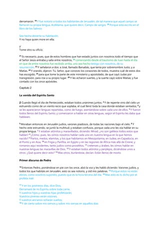 derramaron. 19
Y fue notorio a todos los habitantes de Jerusalén, de tal manera que aquel campo se
llama en su propia lengua, Acéldama, que quiere decir, Campo de sangre. 20
Porque está escrito en el
libro de los Salmos:
Sea hecha desierta su habitación,
Y no haya quien more en ella;
y:
Tome otro su oficio.
21
Es necesario, pues, que de estos hombres que han estado juntos con nosotros todo el tiempo que
el Señor Jesús entraba y salía entre nosotros, 22
comenzando desde el bautismo de Juan hasta el día
en que de entre nosotros fue recibido arriba, uno sea hecho testigo con nosotros, de su
resurrección. 23
Y señalaron a dos: a José, llamado Barsabás, que tenía por sobrenombre Justo, y a
Matías. 24
Y orando, dijeron: Tú, Señor, que conoces los corazones de todos, muestra cuál de estos dos
has escogido, 25
para que tome la parte de este ministerio y apostolado, de que cayó Judas por
transgresión, para irse a su propio lugar. 26
Y les echaron suertes, y la suerte cayó sobre Matías; y fue
contado con los once apóstoles.
Capitulo 2
La venida del Espíritu Santo
2 Cuando llegó el día de Pentecostés, estaban todos unánimes juntos. 2
Y de repente vino del cielo un
estruendo como de un viento recio que soplaba, el cual llenó toda la casa donde estaban sentados; 3
y
se les aparecieron lenguas repartidas, como de fuego, asentándose sobre cada uno de ellos. 4
Y fueron
todos llenos del Espíritu Santo, y comenzaron a hablar en otras lenguas, según el Espíritu les daba que
hablasen.
5
Moraban entonces en Jerusalén judíos, varones piadosos, de todas las naciones bajo el cielo. 6
Y
hecho este estruendo, se juntó la multitud; y estaban confusos, porque cada uno les oía hablar en su
propia lengua. 7
Y estaban atónitos y maravillados, diciendo: Mirad, ¿no son galileos todos estos que
hablan? 8
¿Cómo, pues, les oímos nosotros hablar cada uno en nuestra lengua en la que hemos
nacido? 9
Partos, medos, elamitas, y los que habitamos en Mesopotamia, en Judea, en Capadocia, en
el Ponto y en Asia, 10
en Frigia y Panfilia, en Egipto y en las regiones de África más allá de Cirene, y
romanos aquí residentes, tanto judíos como prosélitos, 11
cretenses y árabes, les oímos hablar en
nuestras lenguas las maravillas de Dios. 12
Y estaban todos atónitos y perplejos, diciéndose unos a
otros: ¿Qué quiere decir esto? 13
Mas otros, burlándose, decían: Están llenos de mosto.
Primer discurso de Pedro
14
Entonces Pedro, poniéndose en pie con los once, alzó la voz y les habló diciendo: Varones judíos, y
todos los que habitáis en Jerusalén, esto os sea notorio, y oíd mis palabras. 15
Porque estos no están
ebrios, como vosotros suponéis, puesto que es la hora tercera del día. 16
Mas esto es lo dicho por el
profeta Joel:
17
Y en los postreros días, dice Dios,
Derramaré de mi Espíritu sobre toda carne,
Y vuestros hijos y vuestras hijas profetizarán;
Vuestros jóvenes verán visiones,
Y vuestros ancianos soñarán sueños;
18
Y de cierto sobre mis siervos y sobre mis siervas en aquellos días
 