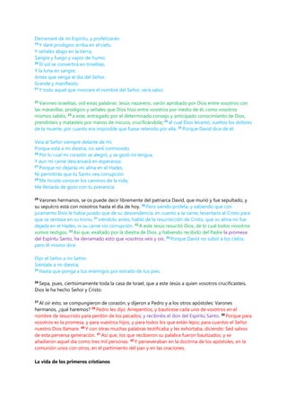 Derramaré de mi Espíritu, y profetizarán.
19
Y daré prodigios arriba en el cielo,
Y señales abajo en la tierra,
Sangre y fuego y vapor de humo;
20
El sol se convertirá en tinieblas,
Y la luna en sangre,
Antes que venga el día del Señor,
Grande y manifiesto;
21
Y todo aquel que invocare el nombre del Señor, será salvo.
22
Varones israelitas, oíd estas palabras: Jesús nazareno, varón aprobado por Dios entre vosotros con
las maravillas, prodigios y señales que Dios hizo entre vosotros por medio de él, como vosotros
mismos sabéis; 23
a este, entregado por el determinado consejo y anticipado conocimiento de Dios,
prendisteis y matasteis por manos de inicuos, crucificándole; 24
al cual Dios levantó, sueltos los dolores
de la muerte, por cuanto era imposible que fuese retenido por ella. 25
Porque David dice de él:
Veía al Señor siempre delante de mí;
Porque está a mi diestra, no seré conmovido.
26
Por lo cual mi corazón se alegró, y se gozó mi lengua,
Y aun mi carne descansará en esperanza;
27
Porque no dejarás mi alma en el Hades,
Ni permitirás que tu Santo vea corrupción.
28
Me hiciste conocer los caminos de la vida;
Me llenarás de gozo con tu presencia.
29
Varones hermanos, se os puede decir libremente del patriarca David, que murió y fue sepultado, y
su sepulcro está con nosotros hasta el día de hoy. 30
Pero siendo profeta, y sabiendo que con
juramento Dios le había jurado que de su descendencia, en cuanto a la carne, levantaría al Cristo para
que se sentase en su trono, 31
viéndolo antes, habló de la resurrección de Cristo, que su alma no fue
dejada en el Hades, ni su carne vio corrupción. 32
A este Jesús resucitó Dios, de lo cual todos nosotros
somos testigos. 33
Así que, exaltado por la diestra de Dios, y habiendo recibido del Padre la promesa
del Espíritu Santo, ha derramado esto que vosotros veis y oís. 34
Porque David no subió a los cielos;
pero él mismo dice:
Dijo el Señor a mi Señor:
Siéntate a mi diestra,
35
Hasta que ponga a tus enemigos por estrado de tus pies.
36
Sepa, pues, ciertísimamente toda la casa de Israel, que a este Jesús a quien vosotros crucificasteis,
Dios le ha hecho Señor y Cristo.
37
Al oír esto, se compungieron de corazón, y dijeron a Pedro y a los otros apóstoles: Varones
hermanos, ¿qué haremos? 38
Pedro les dijo: Arrepentíos, y bautícese cada uno de vosotros en el
nombre de Jesucristo para perdón de los pecados; y recibiréis el don del Espíritu Santo. 39
Porque para
vosotros es la promesa, y para vuestros hijos, y para todos los que están lejos; para cuantos el Señor
nuestro Dios llamare. 40
Y con otras muchas palabras testificaba y les exhortaba, diciendo: Sed salvos
de esta perversa generación. 41
Así que, los que recibieron su palabra fueron bautizados; y se
añadieron aquel día como tres mil personas. 42
Y perseveraban en la doctrina de los apóstoles, en la
comunión unos con otros, en el partimiento del pan y en las oraciones.
La vida de los primeros cristianos
 