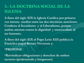 3.- LA DOCTRINA SOCIAL DE LA
IGLESIA
A fines del siglo XIX la Iglesia Católica por primera
vez intenta mediar entre las dos doctrinas anteriores.
Condena al Socialismo y al Liberalismo, porque
ambas atentan contra la dignidad y menoscaban al
ser humano.
A fines del siglo XIX el Papa León XIII publica la
Encíclica papal Rerum Novarum y:
•PROPONE
•Reivindicar obligaciones y derechos de ambos
sectores (proletariado y burgueses)
 
