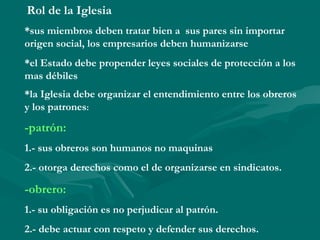 Rol de la Iglesia
*sus miembros deben tratar bien a sus pares sin importar
origen social, los empresarios deben humanizarse
*el Estado debe propender leyes sociales de protección a los
mas débiles
*la Iglesia debe organizar el entendimiento entre los obreros
y los patrones:
-patrón:
1.- sus obreros son humanos no maquinas
2.- otorga derechos como el de organizarse en sindicatos.
-obrero:
1.- su obligación es no perjudicar al patrón.
2.- debe actuar con respeto y defender sus derechos.
 