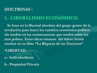 DOCTRINAS :
1.- LIBERALISMO ECONÓMICO.
Se basa en la libertad absoluta del grupo gestor de la
revolución para hacer los cambios económico político
sin mediar en las consecuencias que tendrá sobre los
mas pobres. Estas ideas emanan del Adam Smith
escritas en su libro “La Riqueza de las Naciones”
•LIBERTAD:
a.- Individualismo
b.- Propiedad Privada
 