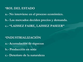 •ROL DEL ESTADO
a.- No interviene en el proceso económico.
b.- Los mercados deciden precios y demanda.
c.- “LAISSEZ FAIRE, LAISSEZ PASEER”
•INDUSTRIALIZACIÓN
a.- Acumulación de riquezas
b.- Producción en serie
c.- Deterioro de la naturaleza
 