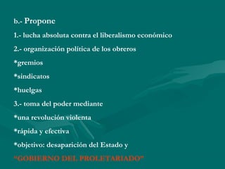 b.- Propone
1.- lucha absoluta contra el liberalismo económico
2.- organización política de los obreros
*gremios
*sindicatos
*huelgas
3.- toma del poder mediante
*una revolución violenta
*rápida y efectiva
*objetivo: desaparición del Estado y
“GOBIERNO DEL PROLETARIADO”
 