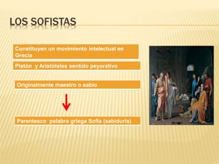 LOS SOFISTAS 
Constituyen un movimiento intelectual en 
Grecia 
Platón y Aristóteles sentido peyorativo 
Originalmente maestro o sabio 
Parentesco palabra griega Sofía (sabiduría) 
 