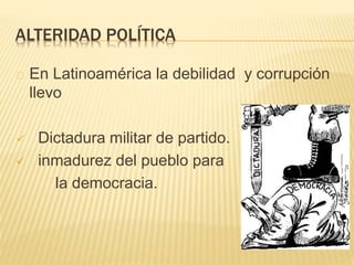 ALTERIDAD POLÍTICA 
En Latinoamérica la debilidad y corrupción 
llevo 
 Dictadura militar de partido. 
 inmadurez del pueblo para 
la democracia. 
 