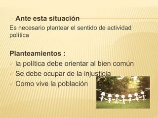 Ante esta situación 
Es necesario plantear el sentido de actividad 
política 
Planteamientos : 
 la política debe orientar al bien común 
 Se debe ocupar de la injusticia 
 Como vive la población 
 