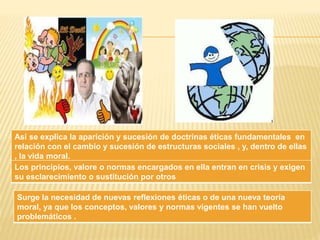 Así se explica la aparición y sucesión de doctrinas éticas fundamentales en 
relación con el cambio y sucesión de estructuras sociales , y, dentro de ellas 
, la vida moral. 
Los principios, valore o normas encargados en ella entran en crisis y exigen 
su esclarecimiento o sustitución por otros 
Surge la necesidad de nuevas reflexiones éticas o de una nueva teoría 
moral, ya que los conceptos, valores y normas vigentes se han vuelto 
problemáticos . 
 