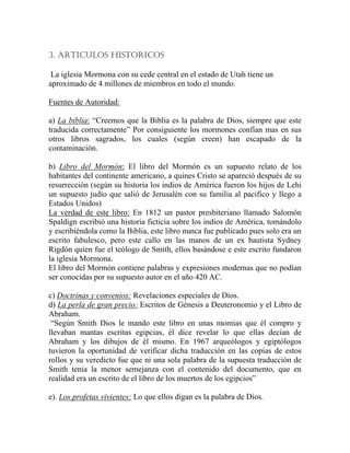 3. ARTICULOS HISTORICOS

 La iglesia Mormona con su cede central en el estado de Utah tiene un
aproximado de 4 millones de miembros en todo el mundo.

Fuentes de Autoridad:

a) La biblia: “Creemos que la Biblia es la palabra de Dios, siempre que este
traducida correctamente” Por consiguiente los mormones confían mas en sus
otros libros sagrados, los cuales (según creen) han escapado de la
contaminación.

b) Libro del Mormón: El libro del Mormón es un supuesto relato de los
habitantes del continente americano, a quines Cristo se apareció después de su
resurrección (según su historia los indios de América fueron los hijos de Lehi
un supuesto judío que salió de Jerusalén con su familia al pacifico y llego a
Estados Unidos)
La verdad de este libro: En 1812 un pastor presbiteriano llamado Salomón
Spaldign escribió una historia ficticia sobre los indios de América, tomándolo
y escribiéndola como la Biblia, este libro nunca fue publicado pues solo era un
escrito fabulesco, pero este callo en las manos de un ex bautista Sydney
Rigdón quien fue el teólogo de Smith, ellos basándose e este escrito fundaron
la iglesia Mormona.
El libro del Mormón contiene palabras y expresiones modernas que no podían
ser conocidas por su supuesto autor en el año 420 AC.

c) Doctrinas y convenios: Revelaciones especiales de Dios.
d) La perla de gran precio: Escritos de Génesis a Deuteronomio y el Libro de
Abraham.
 “Según Smith Dios le mando este libro en unas momias que él compro y
llevaban mantas escritas egipcias, él dice revelar lo que ellas decían de
Abraham y los dibujos de él mismo. En 1967 arqueólogos y egiptólogos
tuvieron la oportunidad de verificar dicha traducción en las copias de estos
rollos y su veredicto fue que ni una sola palabra de la supuesta traducción de
Smith tenia la menor semejanza con el contenido del documento, que en
realidad era un escrito de el libro de los muertos de los egipcios”

e). Los profetas vivientes: Lo que ellos digan es la palabra de Dios.
 