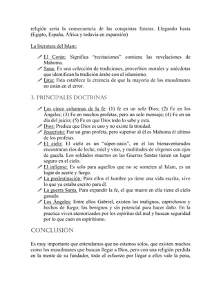 religión seria la consecuencia de las conquistas futuras. Llegando hasta
(Egipto, España, África y todavía en expansión)

La literatura del Islam:

      El Corán: Significa “recitaciones” contiene las revelaciones de
      Mahoma.
      Suna: Es una colección de tradiciones, proverbios morales y anécdotas
      que identifican la tradición árabe con el islamismo.
      Ijma: Esta establece la creencia de que la mayoría de los musulmanes
      no están en el error.

3. PRINCIPALES DOCTRINAS

      Las cinco columnas de la fe: (1) fe en un solo Dios; (2) Fe en los
      Ángeles; (3) Fe en muchos profetas, pero un solo mensaje; (4) Fe en un
      día del juicio; (5) Fe en que Dios todo lo sabe y esta.
      Dios: Predica que Dios es uno y no existe la trinidad.
      Jesucristo: Fue un gran profeta, pero superior al él es Mahoma él ultimo
      de los profetas.
      El cielo: El cielo es un “súper-oasis”, en el los bienaventurados
      encontraran ríos de leche, miel y vino, y multitudes de vírgenes con ojos
      de gacela. Los soldados muertos en las Guerras Santas tienen un lugar
      seguro en el cielo.
      El infierno: Es solo para aquellos que no se someten al Islam, es un
      lugar de aceite y fuego.
      La predestinación: Para ellos el hombre ya tiene una vida escrita, vive
      lo que ya estaba escrito para él.
      La guerra Santa. Para expandir la fe, el que muere en ella tiene el cielo
      ganado.
      Los Ángeles: Entre ellos Gabriel, existen los malignos, caprichosos y
      hechos de fuego; los benignos y sin potencial para hacer daño. En la
      practica viven atemorizados por los espíritus del mal y buscan seguridad
      por lo que caen en espiritismo.

CONCLUSIÓN

Es muy importante que entendamos que no estamos solos, que existen muchos
como los musulmanes que buscan llegar a Dios, pero con una religión perdida
en la mente de su fundador, todo el esfuerzo por llegar a ellos vale la pena,
 