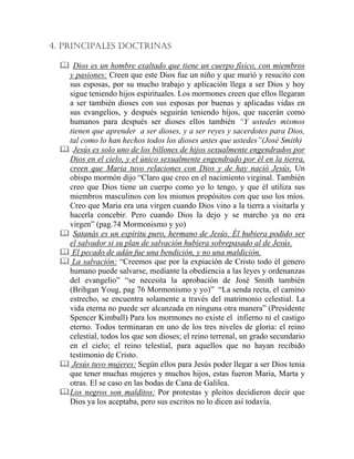 4. PRINCIPALES DOCTRINAS
Dios es un hombre exaltado que tiene un cuerpo físico, con miembros
y pasiones: Creen que este Dios fue un niño y que murió y resucito con
sus esposas, por su mucho trabajo y aplicación llega a ser Dios y hoy
sigue teniendo hijos espirituales. Los mormones creen que ellos llegaran
a ser también dioses con sus esposas por buenas y aplicadas vidas en
sus evangelios, y después seguirán teniendo hijos, que nacerán como
humanos para después ser dioses ellos también “Y ustedes mismos
tienen que aprender a ser dioses, y a ser reyes y sacerdotes para Dios,
tal como lo han hechos todos los dioses antes que ustedes”(José Smith)
Jesús es solo uno de los billones de hijos sexualmente engendrados por
Dios en el cielo, y el único sexualmente engendrado por él en la tierra,
creen que Maria tuvo relaciones con Dios y de hay nació Jesús. Un
obispo mormón dijo “Claro que creo en el nacimiento virginal. También
creo que Dios tiene un cuerpo como yo lo tengo, y que él utiliza sus
miembros masculinos con los mismos propósitos con que uso los míos.
Creo que Maria era una virgen cuando Dios vino a la tierra a visitarla y
hacerla concebir. Pero cuando Dios la dejo y se marcho ya no era
virgen” (pag.74 Mormonismo y yo)
Satanás es un espíritu puro, hermano de Jesús. Él hubiera podido ser
el salvador si su plan de salvación hubiera sobrepasado al de Jesús.
El pecado de adán fue una bendición, y no una maldición.
La salvación: “Creemos que por la expiación de Cristo todo él genero
humano puede salvarse, mediante la obediencia a las leyes y ordenanzas
del evangelio” “se necesita la aprobación de José Smith también
(Brihgan Youg, pag 76 Mormonismo y yo)” “La senda recta, el camino
estrecho, se encuentra solamente a través del matrimonio celestial. La
vida eterna no puede ser alcanzada en ninguna otra manera” (Presidente
Spencer Kimball) Para los mormones no existe el infierno ni el castigo
eterno. Todos terminaran en uno de los tres niveles de gloria: el reino
celestial, todos los que son dioses; el reino terrenal, un grado secundario
en el cielo; el reino telestial, para aquellos que no hayan recibido
testimonio de Cristo.
Jesús tuvo mujeres: Según ellos para Jesús poder llegar a ser Dios tenia
que tener muchas mujeres y muchos hijos, estas fueron Maria, Marta y
otras. El se caso en las bodas de Cana de Galilea.
Los negros son malditos: Por protestas y pleitos decidieron decir que
Dios ya los aceptaba, pero sus escritos no lo dicen así todavía.
 