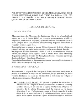 POR ESTO Y MÁS ENTENDEMOS QUE EL MORMONISMO NO TIENE
BASES CIENTIFICAS COMO LAS TIENE LA BIBLIA, POR ESO
ESTUDIE Y ESCUDRIÑE LA PALABRA PARA QUE CUANDO TENGA
QUE USARLA LA CONOZCA BIEN.
TESTIGOS DE JEHOVA
1. INTRODUCCIÓN
Muy parecidos a los Mormones los Testigos de Jehová (no sé cual Jehová,
seguro no el de la Santa Biblia), se presentan como personas amables y
acogedoras, ellos utilizan su propia y privada traducción e interpretación de la
Biblia y logran llevar a las personas a la confusión y después a demostrarles el
verdadero comino, según ellos.
Son malabaristas en cuanto al uso de Biblia, afirman ser la única iglesia que
esta en lo cierto y que todas las demás están erradas y son obra de Satanás.
Su programa de adoctrinamiento comienza con la introducción de libros o
folletos, que prosigue con la segunda visita, el estudio de los libros o folletos y
después la asistencia al Salón del Reino, la asistencia a reuniones de trabajo,
distribuir folletos y llega hasta el bautismo.
Dan énfasis al estudio de su literatura mientras que los evangélicos tenemos la
Biblia como única regla de Fe y practica.
2. ARTICULOS HISTORICOS
Para entender el origen de los Testigos de Jehová debemos trasladarnos al
pasado en la historia, al inicio de sus fundadores, lo que pensaban, de donde
venían y detalles de sus vidas que nos muestran la historia de los Testigos de
Jehová, conocidos como (Russelistas)
CHARLES TAZE RUSSEL: El que con el paso de los años seria el
fundador de los Testigos de Jehová; nació el año de 1852 en Pittsburg,
Estados Unidos, en el ceno de la iglesia Presbiteriana. Después fue
miembro de la iglesia Congregacioinal he ingreso en la iglesia
Adventista. A los 17 años de edad cuando se debatía en medio de serias
dudas de fe, se reencontró con la fe en la inspiración de las escrituras a
través de un sermón adventista, a partir de entonces comenzó a estudiar
 