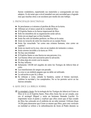 fueran vendedores, repartiendo sus materiales y consiguiendo así mas
adeptos. Es de notar que a nivel mundial son una sociedad que a logrado
mas que muchas otras a un seculares por medio de este trabajo.
3. PRINCIPALES DOCTRINAS
Se proclaman a si mismos el profeta de Dios en la tierra.
Afirman ser el único canal de la verdad de Dios.
El Espíritu Santo es la fuerza impersonal de Dios.
Solo los miembros de su organización serán salvos.
Jesús era un ángel que se hizo hombre.
Jesús fue solo un hombre perfecto, no Dios en la carne.
Jesús no resucito de entre los muertos en su cuerpo físico.
Jesús fue resucitado “no como una criatura humana, sino como un
espíritu”.
Jesús no murió en la cruz, sino en un madero de tormento o estaca.
Jesús retorno invisible a la tierra en 1914.
No hay una trinidad.
El Espíritu Santo es una fuerza no una persona viva.
Las buenas obras son necesarias para la salvación.
El alma deja de existir con la muerte.
No hay infierno.
Solamente 144.00 mil ungidos de entre los Testigos de Jehová Irán al
cielo.
Las transfusiones de sangre son pecado.
La cruz es un símbolo pagano que no debe ser utilizado.
La salvación es por fe y obras.
Se rehúsan a votar, saludar la bandera, cantar el himno nacional,
celebrar la navidad y los cumpleaños. No se les permite servir en las
fuerzas armadas.
4. QUE DICE LA BIBLIA SOBRE:
La trinidad y Jesús: En la teología de los Testigos de Jehová ni Cristo es
Dios ni lo es él Espíritu Santo. Para ellos Jesús fue un ser creado, este
era el arcángel Miguel y tenía un hermano llamado Lucifer. Es
importante tocar el punto y explicar que ellos creen que el hijo creado
de Dios fue colocado en el embrión de un niño terrenal. Utilizan (Juan
14:28) para demostrar que Cristo es menor que Dios, pero este versículo
en realidad se refiere a la subordinación de Jesús al Padre durante su
 