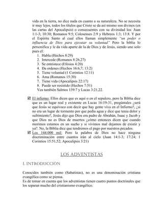 vida en la tierra, no dice nada en cuanto a su naturaleza. No se necesita
ir muy lejos, todos los títulos que Cristo se da así mismo son divinos (en
las cartas del Apocalipsis) o consecuentes con su divinidad lea: Juan
1:1-3; 10:30; Romanos 9:5; Colosenses 2:9 y Hebreos 1:3; 13:8. Y por
el Espíritu Santo al cual ellos llaman simplemente “un poder o
influencia de Dios para ejecutar su voluntad” Pero la biblia lo
personifica y le da vida aparte de la de Dios y de Jesús, siendo uno solo
pues el:
1. Habla (Hechos 8:29)
2. Intercede (Romanos 8:26,27)
3. Se entristece (Efesios 4:20)
4. Da ordenes (Hechos 16:6,7; 13:2)
5. Tiene voluntad (1 Corintios 12:11)
6. Ama (Romanos 15:30)
7. Tiene vida (Apocalipsis 22:17)
8. Puede ser resistido (Hechos 7:51)
Vea también Salmos 139:7 y Lucas 3:21,22.
El infierno: Ellos dicen que es aquí o en el sepulcro, pero la Biblia dice
que es un lugar real y existente en Lucas 16:19-31, pregúntales ¿será
que Jesús se equivoco con decir que hay gente viva en el Infierno?, ¿si
no era un lugar de tormento por que pedía agua y dice que tenia dolor y
sufrimiento?, Jesús dijo que Dios era padre de Abrahán, Isaac y Jacob y
que Dios no es Dios de muertos ¿cómo entonces dicen que cuando
morimos estamos en un sueño y si vivimos mal dejamos de existir y
ya?. No, la Biblia dice que tendremos el pago por nuestros pecados.
Los 144.000 mil: Pero la palabra de Dios no hace ninguna
discriminación entre cuantos irán al cielo (Juan 14:1-3; 17:24; 1
Corintios 15:51,52; Apocalipsis 3:21)
LOS ADVENTISTAS
1. INTRODUCCIÓN
Conocidos también como (Sabatistas), no es una denominación cristiana
evangélica como se piensa.
Es de tomar en cuenta que los adventistas tienen cuatro puntos doctrinales que
los separan mucho del cristianismo evangélico.
 