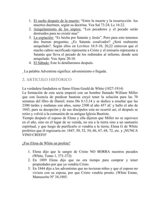 1. El sueño después de la muerte: “Entre la muerte y la resurrección los
muertos duermen, según su doctrina. Vea Sal 73:24; Lc 16:22.
2. Aniquilamiento de los impíos: “Los pecadores y el pecado serán
destruidos para no existir mas”
3. La expiación: “Es hecha por Satanás y Jesús”. Pero para esto tenemos
dos buenas preguntas; ¿Es Satanás cosalvador? ¿Será realmente
aniquilado?. Según ellos en Levítico 16:5-10, 20,22 entreven que el
macho cabrio sacrificado representa a Cristo y el emisario representa a
Satanás que lleva el pecado de los redimidos al infierno, donde será
aniquilado. Vea Apoc 20:10.
4. El Sábado: Este lo detallaremos después.
La palabra Adventista significa: advenimiento o llegada.
2. ARTICULO HISTÓRICO
La verdadera fundadora se llamo Elena Gould de White (1827-1914)
La formación de esta secta empezó con un hombre llamado William Miller
que con licencia de predicar bautista creyó tener la solución para las 70
semanas del libro de Daniel; tomo Dn 8:13,14 y se dedico a enseñar que las
2300 tardes y mañanas son años, sumo 2300 al año 457 aC y hallo el año de
1843, para su decepción y de sus discípulos esta no ocurrió así, el después se
retiro y volvió a la comunión de su antigua Iglesia Bautista.
Tiempo después el esposo de Elena y ella dijeron que Miller no se equivoco
en el año, sino en el lugar de su venida, no era a la tierra sino a un santuario
espiritual, y que luego de purificarlo si vendría a la tierra; Elena G de White
profetizo que él regresaría en: 1847, 50, 52, 54, 66, 67, 68, 72, etc. y ¡NUNCA
VINO CRISTO!
¿Fue Elena de White un profeta?
1. Elena dijo que la sangre de Cristo NO BORRA nuestros pecados
(White, Tomo 1, 371-372)
2. En 1889 Elena dijo que no era tiempo para comprar y tener
propiedades por que ya vendría Cristo.
3. En 1844 dijo a los adventistas que no tuvieran niños y que el esposo no
viviera con su esposa, por que Cristo vendría pronto. (White Estate,
Manuscrito Nº 34,1885.
 