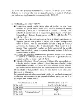 Así como estos ejemplos existen muchas cosas que ella enseño y que no eran
abaladas por su propia vida, pero hay que entender que si Elena de White era
una profeta, por que lo que dijo no se cumplió. (Jer 23:30-32)
3. PRINCIPALES DOCTRINAS
Inmortalidad condicionada: Según ellos el hombre es una “alma
viviente” no que el hombre tiene alma; entonces al morir la persona
desaparece y Dios en la resurrección la volverá a recrear. Ellos
cofunden la destrucción con la aniquilación, pues el justo volverá pero
los pecadores y Satanás desaparecerán. Lea Mt 8:11,12; Jn 3:36; “ Ts
1:9; Ap 14:9-11.
El antiguo Pacto: Para ellos el Antiguo Pacto de Moisés todavía esta en
vigencia, pero ellos no guardan la Pascua, que es igual de importante
como el sábado. Para su conveniencia dividen la Ley en moral y
ceremonial. Le llaman a los 10 mandamientos “Ley moral” y a lo
restante “Ley ceremonial” enseñan que la ley ceremonial fue abolida
por Cristo, pero la ley moral permanece. Pero esta supuesta división no
se encuentra en la Biblia.
La teoría del Santuario: Esa teoría dice que Jesús entro el 22 de octubre
de 1844 en el santuario del cielo para purificarlo, lo que todavía hace,
después vendrá a la tierra. ( Heb 1:3; 9:24)
Sábado o Domingo: Ellos afirman que el Sábado debe ser guardado por
todos los hombres, vemos en Deut 5:15 que Dios ordeno la observación
del sábado en memoria o recuerdo de la liberación del pueblo de Israel
esto demuestra que la institución del sábado es exclusivamente israelita.
El día sábado no fue guardado antes por otro pueblo o por Israel, sino
después de su liberación.
Es importante que entendamos que Jesús ratifica los mandamientos para el
hombre con una nueva revelación, pero el sábado no aparece no por él ni
por ningún otro escritor en el NT.
Mandamientos en el AT Mandamientos en el NT
1º Ex 20:2,3 Hch 17:23-31; 1 Co 8:4,6
2º Ex 20:5,6 Jn 5:21
3º Ex 20:7 Stg 5:12
4º Ex 20:8-11 “este es del sábado” ¿?
5º Ex 20:13 Ef 6:1-3
 