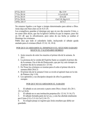 6º Ex 20:13 Ro 13:9
7º Ex 20:14 1 Co 6:9,10
8º Ex 20:15 Ef 4:28
9º Ex 20:16 Col 3:9; Stg 4:11
10ºEx 20:17 Ef 5:3
No estamos ligados a un lugar o tiempo determinados para adorar a Dios.
Jesús deja esto bien claro en Jn 4:21-24.
Los evangélicos guardan el domingo por que en ese día resucito Cristo, y
no como ellos dicen, que fue la Iglesia Católica la que lo impuso, pues fue
en 321 dC que lo oficializaron, pero antes de esa fecha ya usaban el
Domingo los cristianos.
Pablo dice que todo el calendario Judío, incluyendo el sábado queda
anulado para el cristiano (Hech 13:14; 14; 18:4)
POR QUE GUARDAMOS EL DOMINGO O EL SEGUNDO SABADO
SEGÚN EL CALENDARIO HEBREO
1. Jesús resucito de entre los muertos el primer día de la semana. Jn
20:1.
2. La promesa de la venida del Espíritu Santo se cumplió el primer día
de la semana. Era el día de Pentecostés, que por ley caía siempre en
el primer día de la semana (Lv 23:16)
3. En Troas los cristianos se reunían para el culto el primer día de la
semana (Hch 20:6,7)
4. El primer día de la semana Cristo se revelo al apóstol Juan en la isla
de Patmos (Ap 1:10)
5. Los apóstoles y sus discípulos después de ellos lo guardaron
siempre.
POR QUE NO GUARDAMOS EL SABADO
1. El sábado es un convenio o pacto entre Dios e Israel. (Ex 20:1;
19:1 al 24:8)
2. El sábado no es una institución perpetua (Ex 12:14; 31:16,17)
3. El sábado formaba parte de la Ley, y esta fue abolida totalmente
por Cristo (2 Co 3:3-14; Col 2:14-17)
4. En ningún pasaje se registra que Jesús enseñara que debía ser
guardado.
 