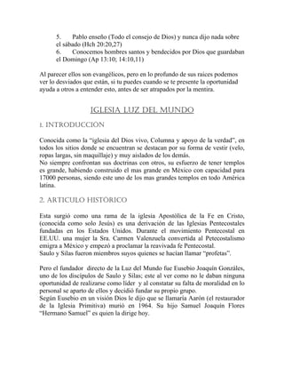 5. Pablo enseño (Todo el consejo de Dios) y nunca dijo nada sobre
el sábado (Hch 20:20,27)
6. Conocemos hombres santos y bendecidos por Dios que guardaban
el Domingo (Ap 13:10; 14:10,11)
Al parecer ellos son evangélicos, pero en lo profundo de sus raices podemos
ver lo desviados que están, si tu puedes cuando se te presente la oportunidad
ayuda a otros a entender esto, antes de ser atrapados por la mentira.
IGLESIA LUZ DEL MUNDO
1. INTRODUCCIÓN
Conocida como la “iglesia del Dios vivo, Columna y apoyo de la verdad”, en
todos los sitios donde se encuentran se destacan por su forma de vestir (velo,
ropas largas, sin maquillaje) y muy aislados de los demás.
No siempre confrontan sus doctrinas con otros, su esfuerzo de tener templos
es grande, habiendo construido el mas grande en México con capacidad para
17000 personas, siendo este uno de los mas grandes templos en todo América
latina.
2. ARTICULO HISTÓRICO
Esta surgió como una rama de la iglesia Apostólica de la Fe en Cristo,
(conocida como solo Jesús) es una derivación de las Iglesias Pentecostales
fundadas en los Estados Unidos. Durante el movimiento Pentecostal en
EE.UU. una mujer la Sra. Carmen Valenzuela convertida al Petecostalismo
emigra a México y empezó a proclamar la reavivada fe Pentecostal.
Saulo y Silas fueron miembros suyos quienes se hacían llamar “profetas”.
Pero el fundador directo de la Luz del Mundo fue Eusebio Joaquín Gonzáles,
uno de los discípulos de Saulo y Silas; este al ver como no le daban ninguna
oportunidad de realizarse como líder y al constatar su falta de moralidad en lo
personal se aparto de ellos y decidió fundar su propio grupo.
Según Eusebio en un visión Dios le dijo que se llamaría Aarón (el restaurador
de la Iglesia Primitiva) murió en 1964. Su hijo Samuel Joaquín Flores
“Hermano Samuel” es quien la dirige hoy.
 