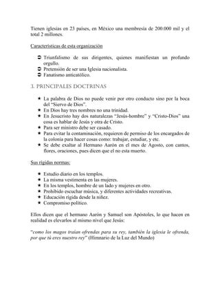 Tienen iglesias en 23 países, en México una membresía de 200.000 mil y el
total 2 millones.
Características de esta organización
Triunfalismo de sus dirigentes, quienes manifiestan un profundo
orgullo.
Pretensión de ser una Iglesia nacionalista.
Fanatismo anticatólico.
3. PRINCIPALES DOCTRINAS
La palabra de Dios no puede venir por otro conducto sino por la boca
del “Siervo de Dios”.
En Dios hay tres nombres no una trinidad.
En Jesucristo hay dos naturalezas “Jesús-hombre” y “Cristo-Dios” una
cosa es hablar de Jesús y otra de Cristo.
Para ser ministro debe ser casado.
Para evitar la contaminación, requieren de permiso de los encargados de
la colonia para hacer cosas como: trabajar, estudiar, y etc.
Se debe exaltar al Hermano Aarón en el mes de Agosto, con cantos,
flores, oraciones, pues dicen que el no esta muerto.
Sus rígidas normas:
Estudio diario en los templos.
La misma vestimenta en las mujeres.
En los templos, hombre de un lado y mujeres en otro.
Prohibido escuchar música, y diferentes actividades recreativas.
Educación rígida desde la niñez.
Compromiso político.
Ellos dicen que el hermano Aarón y Samuel son Apóstoles, lo que hacen en
realidad es elevarlos al mismo nivel que Jesús:
“como los magos traían ofrendas para su rey, también la iglesia le ofrenda,
por que tú eres nuestro rey” (Himnario de la Luz del Mundo)
 