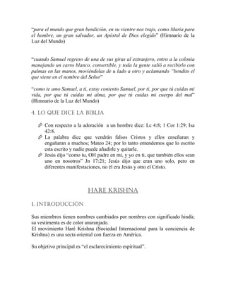“para el mundo que gran bendición, en su vientre nos trajo, como Maria para
el hombre, un gran salvador, un Apóstol de Dios elegido” (Himnario de la
Luz del Mundo)
“cuando Samuel regreso de una de sus giras al extranjero, entro a la colonia
manejando un carro blanco, convertible, y toda la gente salió a recibirlo con
palmas en las manos, moviéndolas de u lado a otro y aclamando “bendito el
que viene en el nombre del Señor”
“como te amo Samuel, a ti, estoy contento Samuel, por ti, por que tú cuidas mi
vida, por que tú cuidas mi alma, por que tú cuidas mi cuerpo del mal”
(Himnario de la Luz del Mundo)
4. LO QUE DICE LA BIBLIA
Con respecto a la adoración a un hombre dice: Lc 4:8; 1 Cor 1:29; Isa
42:8.
La palabra dice que vendrán falsos Cristos y ellos enseñaran y
engañaran a muchos; Mateo 24; por lo tanto entendemos que lo escrito
esta escrito y nadie puede añadirle y quitarle.
Jesús dijo “como tu, OH padre en mi, y yo en ti, que también ellos sean
uno en nosotros” Jn 17:21; Jesús dijo que eran uno solo, pero en
diferentes manifestaciones, no él era Jesús y otro el Cristo.
HARE KRISHNA
1. INTRODUCCIÓN
Sus miembros tienen nombres cambiados por nombres con significado hindú;
su vestimenta es de color anaranjado.
El movimiento Haré Krishna (Sociedad Internacional para la conciencia de
Krishna) es una secta oriental con fuerza en América.
Su objetivo principal es “el esclarecimiento espiritual”.
 
