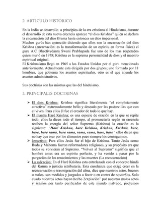 2. ARTICULO HISTÓRICO
En la India se desarrollo a principios de la era cristiana el Hinduismo, durante
el desarrollo de esta nueva creencia aparece “el dios Krishna” quien se declara
la encarnación del dios Brama hasta entonces un dios impersonal.
Muchos gurús han aparecido diciendo que ellos son la encarnación del dios
Krishna (encarnación: es la transformación de un espíritu en forma física) el
guru A.C Bhactivedanra Swani Prabhapada fue uno de los mas respetados
quien murió en 1978; Krishna es la suprema personalidad de dios y el maestro
espiritual original.
El Krishnaismo llego en 1965 a los Estados Unidos por el guru mencionado
anteriormente. Actualmente esta dirigida por dos grupos; uno formado por 11
hombres, que gobierna los asuntos espirituales, otro es el que atiende los
asuntos administrativos.
Sus doctrinas son las mismas que las del hinduismo.
3. PRINCIPALES DOCTRINAS
El dios Krishna: Krishna significa literalmente “el completamente
atractivo” extremadamente bello y deseado por las pastorcillas que con
el viven. Para ellos él fue el creador de todo lo que hay.
El mantra Haré Krishna: es una especie de oración en la que se repite
todo, ellos la dicen todo el tiempo, al pronunciarla según su creencia
reciben la energía del señor Supremo (Krishna) la oración es la
siguiente: “Haré Krishna, hare Krishna, Krishna, Krishna, hare,
hare, hare rama, hare rama, rama, rama, hare, hare” ellos dicen que
no hay que orar por los alimentos pues siempre los conseguimos.
Jesucristo: Para ellos Jesús fue el hijo de Krishna. Tanto Jesús como
Buda y Mahoma fueron reformadores religiosos, y su propósito era que
todos se volvieran al Supremo. “Volver al Supremo” significa que el
hombre antes era un espíritu perfecto, y ha venido a pasar por la
purgación de los renacimientos y las muertes (La reencarnación)
La salvación: En el Haré Krishna esta entrelazada con el concepto hindú
del Karma o justicia retributaria. Esta enseñanza que exige creer en la
reencarnación o trasmigración del alma, dice que nuestros actos, buenos
o malos, son medidos y juzgados a favor o en contra de nosotr5os. Solo
cuado nuestros actos hayan hecho 2expiación” por nuestros malos actos
y seamos por tanto purificados de este mundo malvado, podremos
 