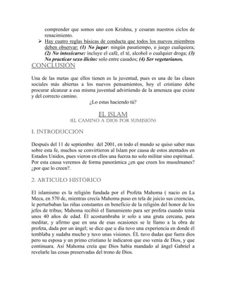 comprender que somos uno con Krishna, y cesaran nuestros ciclos de
renacimiento.
Hay cuatro reglas básicas de conducta que todos los nuevos miembros
deben observar: (1) No jugar: ningún pasatiempo, o juego cualquiera;
(2) No intoxicarse: incluye el café, el té, alcohol o cualquier droga; (3)
No practicar sexo ilícito: solo entre casados; (4) Ser vegetarianos.
CONCLUSIÓN
Una de las metas que ellos tienen es la juventud, pues es una de las clases
sociales más abiertas a los nuevos pensamientos, hoy el cristiano debe
procurar alcanzar a esa misma juventud advirtiendo de la amenaza que existe
y del correcto camino.
¿Lo estas haciendo tú?
EL ISLAM
(EL CAMINO A DIOS POR SUMISIÓN)
1. INTRODUCCIÓN
Después del 11 de septiembre del 2001, en todo el mundo se quiso saber mas
sobre esta fe, muchos se convirtieron al Islam por causa de estos atentados en
Estados Unidos, pues vieron en ellos una fuerza no solo militar sino espiritual.
Por esta causa veremos de forma panorámica ¿en que creen los musulmanes?
¿por que lo creen?.
2. ARTICULO HISTÓRICO
El islamismo es la religión fundada por el Profeta Mahoma ( nacio en La
Meca, en 570 dc, mientras crecía Mahoma puso en tela de juicio sus creencias,
le perturbaban las riñas constantes en beneficio de la religión del honor de los
jefes de tribus; Mahoma recibió el llamamiento para ser profeta cuando tenia
unos 40 años de edad. Él acostumbraba ir solo a una gruta cercana, para
meditar, y afirmo que en una de esas ocasiones se le llamo a la obra de
profeta, dada por un ángel; se dice que u día tuvo una experiencia en donde él
temblaba y sudaba mucho y tuvo unas visiones. ÉL tuvo dudas que fuera dios
pero su esposa y un primo cristiano le indicaron que eso venia de Dios, y que
continuara. Así Mahoma creía que Dios había mandado al ángel Gabriel a
revelarle las cosas preservadas del trono de Dios.
 