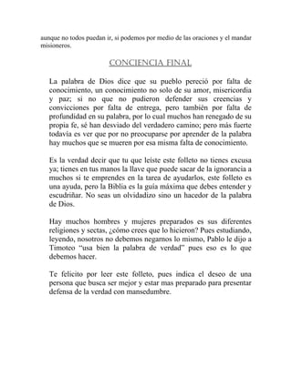 aunque no todos puedan ir, si podemos por medio de las oraciones y el mandar
misioneros.
CONCIENCIA FINAL
La palabra de Dios dice que su pueblo pereció por falta de
conocimiento, un conocimiento no solo de su amor, misericordia
y paz; si no que no pudieron defender sus creencias y
convicciones por falta de entrega, pero también por falta de
profundidad en su palabra, por lo cual muchos han renegado de su
propia fe, sé han desviado del verdadero camino; pero más fuerte
todavía es ver que por no preocuparse por aprender de la palabra
hay muchos que se mueren por esa misma falta de conocimiento.
Es la verdad decir que tu que leíste este folleto no tienes excusa
ya; tienes en tus manos la llave que puede sacar de la ignorancia a
muchos si te emprendes en la tarea de ayudarlos, este folleto es
una ayuda, pero la Biblia es la guía máxima que debes entender y
escudriñar. No seas un olvidadizo sino un hacedor de la palabra
de Dios.
Hay muchos hombres y mujeres preparados es sus diferentes
religiones y sectas, ¿cómo crees que lo hicieron? Pues estudiando,
leyendo, nosotros no debemos negarnos lo mismo, Pablo le dijo a
Timoteo “usa bien la palabra de verdad” pues eso es lo que
debemos hacer.
Te felicito por leer este folleto, pues indica el deseo de una
persona que busca ser mejor y estar mas preparado para presentar
defensa de la verdad con mansedumbre.
 
