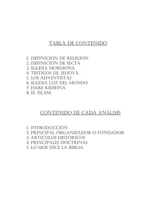 TABLA DE CONTENIDO
1. DEFINICIÓN DE RELIGIÓN
2. DEFINICIÓN DE SECTA
3. IGLESIA MORMONA
4. TESTIGOS DE JEHOVÁ
5. LOS ADVENTISTAS
6. IGLESIA LUZ DEL MUNDO
7. HARE KRISHNA
8. EL ISLAM
CONTENIDO DE CADA ANÁLISIS
1. INTRODUCCIÓN
2. PRINCIPAL ORGANIZADOR O FUNDADOR
3. ARTICULOS HISTORICOS
4. PRINCIPALES DOCTRINAS
5. LO QUE DICE LA BIBLIA
 