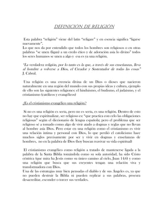 DEFINICIÓN DE RELIGIÓN
Esta palabra “religión” viene del latín “religare” y en esencia significa “ligarse
nuevamente”.
Lo que nos da por entendido que todos los hombres son religiosos o en otras
palabras “se unen (ligan) a un credo ético y de adoración asía lo divino” todos
los seres humanos se unen a algo y esa es ya una religión.
“La verdadera religión, por lo tanto es la que, a través de sus enseñanzas, lleva
al hombre a volverse a Dios, el Creador y Sustentador de todas las cosas”
J. Cabral.
Una religión es una creencia divina de un Dios o dioses que nacieron
naturalmente en una región del mundo con sus propias ideas y cultura, ejemplo
de ello son las siguientes religiones: el hinduismo, el budismo, el judaísmo, y el
cristianismo (católicos y evangélicos)
¿Es el cristianismo evangélico una religión?
Si no es una religión es secta, pero no es secta, es una religión. Dentro de esto
no hay que espiritualizar, ser religioso es: “que practica con celo las obligaciones
religiosas” según el diccionario de lengua española; pero el problema que ser
religioso sé a tomado como algo de vivir atado a dogmas y reglas que no llevan
al hombre asía Dios. Pero estar en una religión como el cristianismo es vivir
una relación intima y personal con Dios, lo que perdió el catolicismo hace
muchos siglos precisamente por ser y vivir en dogmas y enseñanzas de
hombres, no en la palabra de Dios (hoy buscan reavivar su vida espiritual)
El cristianismo evangélico como religión a tratado de mantenerse ligada a la
palabra de la Santa Biblia tomándola como su sola autoridad, ha sido Cristo
céntrica (que mira ha Jesús como su único camino al cielo, Juan 14:6) y como
una religión que busca que sus creyentes tengan una relación viva y
transformadora con Dios.
Una de las estrategias muy bien pensadas el diablo y de sus Ángeles es, ya que
no pueden destruir la Biblia ni pueden replicar a sus palabras, procura
desacreditar, esconder o torcer sus verdades.
 