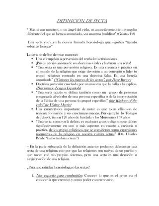 DEFINICIÓN DE SECTA
“ Mas si aun nosotros, o un ángel del cielo, os anunciáremos otro evangelio
diferente del que os hemos anunciado, sea anatema (maldito)” (Galatas 1:8)
Una secta entra en la ciencia llamada heresiologia que significa “tratado
sobre las herejías”
La secta se define de estas maneras:
Una corrupción ó perversión del verdadero cristianismo.
¡Priven al cristianismo de sus doctrinas vitales y hallaran una secta!
“Una secta es una perversión religiosa. Es una creencia y practica en
el mundo de la religión que exige devoción a un concepto o líder (o
grupo) religioso centrado en una doctrina falsa. Es una herejía
organizada” (“Conozca las marcas de las sectas”, por Dave Bresse)
Doctrina particular enseñada por un maestro que la hallo a la explico.
(Diccionario Lengua Española)
“Una secta quizás se defina también como un grupo de personas
congregada alrededor de una persona especifica o de la interpretación
de la Biblia de una persona (o grupo) especifico” (the Kigdom of the
cults” de Walter Martín)
Una característica importante de notar es que todas ellas son de
reciente formación y sus enseñanzas nuevas. Por ejemplo lo Testigos
de Jehová, tienen 120 años de fundada y los Mormones 167 años
“Una secta, como yo la defino, es cualquier grupo religioso que difiere
significativamente en uno o más aspectos en cuanto a creencia o
practica, de los grupos religiosos que se consideran como expresiones
normativas de la religión en nuestra cultura actual” (Dr. Charles
Brade “Estos también creen”)
-- En la parte subrayada de la definición anterior podemos diferenciar una
secta de una religión; esto por que las religiones son nativas de un pueblo y
que nacen con sus propios sistemas, pero una secta es una devoción o
tergiversación de una religión.
¿Para que estudiar heresiologia o las sectas?
1. Nos capacita para combatirlas: Conocer lo que es el error es; el
conocer la que creemos y como poder contrarrestarlo.
 