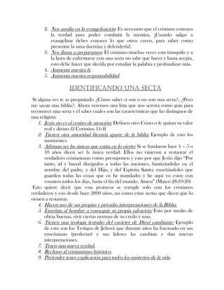2. Nos auxilia en la evangelización: Es necesario que el cristiano conozca
la verdad para poder combatir la mentira. ¡Cuando salgas a
evangelizar debes conocer lo que otros creen, para saber como
presentar la sana doctrina y defenderla!.
3. Nos llama a prepararnos: El cristiano muchas veces esta tranquilo y a
la hora de enfrentarse con una secta no sabe que hacer y hasta acepta,
esto debe hacer que decida por estudiar la palabra y profundizar más.
4. Aumenta nuestra fe.
5. Aumenta nuestra responsabilidad.
IDENTIFICANDO UNA SECTA
Si alguna ves te as preguntado ¿Cómo saber si son o no son una secta?, ¿Pero
me sacan una biblia?. Ahora veremos una lista que nos servirá como guía para
reconocer una secta y el saber cuales son las características que las distinguen de
una religión:
1. Jesús no es el centro de atención: Definen otro Cristo o le quitan su valor
real y divino (2 Corintios 11:4)
2. Tienen otra autoridad literaria aparte de la biblia: Ejemplo de esto los
mormones.
3. Afirman ser las únicas que están en lo cierto: Si se fundaron hace 1 – 5 o
10 años dicen ser la única verdad. Ellos no vinieron a restaurar el
verdadero cristianismo como presuponen y esto por que Jesús dijo “Por
tanto, id y haced discípulos a todas las naciones, bautizándolas en el
nombre del padre, y del Hijo, y del Espíritu Santo; enseñándoles que
guarden todas las cosas que os he mandado; y he aquí yo estoy con
vosotros todos los días, hasta el fin del mundo. Amen” (Mateo 28:19-20)
Esto quiere decir que esta promesa se cumple solo con los cristianos
verdaderos y eso desde hace 2000 años, no como estas sectas que dicen que lo
vienen a restaurar.
4. Hacen uso de sus propias y privadas interpretaciones de la Biblia.
5. Enseñan al hombre a conseguir su propia salvación: Esto por medio de
obras buenas, vivir ciertas normas de su credo y mas.
6. Tienen una teología (estudio del carácter de Dios) cambiante: Ejemplo
de esto son los Testigos de Jehová que durante años ha fracasado en sus
enseñanzas (profecías) y sus lideres las cambian y dan nuevas
interpretaciones.
7. Traen una nueva verdad.
8. Rechazo al cristianismo histórico.
9. Pretender tener explicación para todos los misterios de la vida.
 