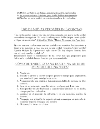 10.Deben ser fieles a sus lideres, aunque estos estén equivocados.
11.Se presentan como cristianos, para poder infiltrar sus creencias.
12.Muchos de sus seguidores se enojan cuando se les contradice.
USO DE MEDIAS VERDADES EN LAS SECTAS
Una media verdad es peor que una mentira completa, por que la media verdad
es mucho más engañosa. “La esencia del engaño es hablar 90 por ciento verdad
y 10 por ciento mentira” (J Stanfford Wriht “Man in Process or time” pag 111)
De esta manera ocultan con muchas verdades sus mentiras fundamentales y
llevan a las personas a creer que esa es una verdad completa. Como escribió
Agustín, Obispo de Hipona en el siglo cuarto “No hay ninguna doctrina falsa
que no contenga algo verdadero”
Entendiendo mejor el fundamento de las sectas hay que prepararse para
defender la verdad de la sana doctrina que hemos recibido.
¿CÓMO DEFENDER LA SANA DOCTRINA ANTE UN
MIEMBRO DE UNA SECTA?
1. No discuta
2. Escuche si el vino a usted y después pídale su tiempo para explicarle lo
que usted creé, pues usted ya lo escucho.
3. No recomiende una religión o denominación, hable del mensaje de Dios
como es.
4. Presente su testimonio y cambio interno por la obra de Jesucristo.
5. Si no puede y lo sabe (defender la sana doctrina) entonces no los reciba,
por que pueden confundirle.
6. Céntrese en el mensaje de salvación y no en pequeños asuntos de
doctrina.
7. No acepte una invitación de su parte, ni reciba o compre su material esto
es ayudar a que se propague una mentira.
8. Lleve usted la batuta no el otro.
 