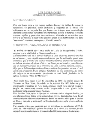 LOS MORMONES
(SANTOS DE LOS ULTIMOS DÍAS)
1. INTRODUCCIÓN.
Con una buena ropa y con buenos modales llegan y te hablan de su nueva
revelación. Se presentan como cristianos y creyentes en la biblia, son
misioneros en su mayoría los que hacen este trabajo, usan terminología
cristiana (definiciones o palabras de determinada ciencia o materia) y de esta
manera engañan y presentan sus enseñanzas, abriendo así un camino para
llevar a las personas a creer en lo que ellos creen. Usan la Biblia tan solo para
“comenzar” ; entonces pasan para el libro del mormón.
2. PRINCIPAL ORGANIZADOR O FUNDADOR
El profeta José Smith dijo “ en la noche del ... día 21 de septiembre (1823)..
me puse a orar pidiéndole a Dios todopoderoso...
Encontrándome así, en el acto de suplicar a Dios, vi que se aparecía una luz
en mi cuarto, y que siguió aumentando hasta que la habitación quedo mas
iluminada que al medio día, cuando repentinamente se apareció un personaje
al lado de mi cama, de pie en el aire... me llamo por mi nombre, y me dijo que
era un mensajero enviado de la presencia de Dios, y que se llamaba Moroni...
Dijo que se hallaba depositado un libro, escrito sobre planchas de oro, el cual
daba una revelación de los antiguos habitantes de esta continente, así como
del origen de su procedencia (testimonio de José Smith, fundador de la
iglesia mormona “libro del Mormón”)
José Smith hijo, nació el 23 de Diciembre de 1805 en Sharón estado de
Vermont de New York; fue criado en la pobreza. En 1820 hubo un gran
movimiento evangélico en New York, entonces Smith fue a orar al bosque y
(según los mormones) cuando estaba preguntando a cual iglesia debía
pertenecer se le aparecieron dos Ángeles.
Uno de ellos, Dios, quien le dijo que no se fuera a unir a ninguna de ellas, ya
que el evangelio de Cristo seria restaurado en breve... después dice él, se dio el
acontecimiento relatado anteriormente. Smith se mudo a vivir para el estado
de Ohio y después se estableció en Illinois donde gobernó la primera colonia
mormona.
Fue muerto a tiros por personas que no aceptaban sus enseñanzas el 27 de
Junio de 1844 en Illinois, quienes lo sacaron de la cárcel y lo mataron, no sin
antes él también defenderse a tiros contra las 200 personas que lo atacaban.
 